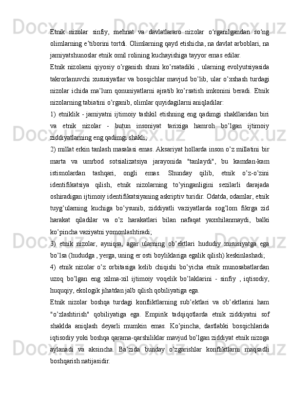 Etnik   nizolar   sinfiy,   mehnat   va   davlatlararo   nizolar   o rganilgandan   so ngʻ ʻ
olimlarning e tiborini tortdi. Olimlarning qayd etishicha, na davlat arboblari, na	
ʼ
jamiyatshunoslar etnik omil rolining kuchayishiga tayyor emas edilar.
Etnik   nizolarni   qiyosiy   o’rganish   shuni   ko’rsatadiki   ,   ularning   evolyutsiyasida
takrorlanuvchi  xususiyatlar  va bosqichlar mavjud bo’lib, ular  o’xshash  turdagi
nizolar   ichida   ma’lum   qonuniyatlarni   ajratib   ko’rsatish   imkonini   beradi.   Etnik
nizolarning tabiatini o’rganib, olimlar quyidagilarni aniqladilar:
1)   etniklik  -   jamiyatni   ijtimoiy   tashkil   etishning   eng  qadimgi   shakllaridan  biri
va   etnik   nizolar   -   butun   insoniyat   tarixiga   hamroh   bo’lgan   ijtimoiy
ziddiyatlarning eng qadimgi shakli;
2) millat erkin tanlash masalasi emas. Aksariyat hollarda inson o’z millatini  bir
marta   va   umrbod   sotsializatsiya   jarayonida   "tanlaydi",   bu   kamdan-kam
istisnolardan   tashqari,   ongli   emas.   Shunday   qilib,   etnik   o’z-o’zini
identifikatsiya   qilish,   etnik   nizolarning   to’yinganligini   sezilarli   darajada
oshiradigan ijtimoiy identifikatsiyaning askriptiv turidir. Odatda, odamlar, etnik
tuyg’ularning   kuchiga   bo’ysunib,   ziddiyatli   vaziyatlarda   sog’lom   fikrga   zid
harakat   qiladilar   va   o’z   harakatlari   bilan   nafaqat   yaxshilanmaydi,   balki
ko’pincha vaziyatni yomonlashtiradi;
3)   etnik   nizolar,   ayniqsa,   agar   ularning   ob’ektlari   hududiy   xususiyatga   ega
bo’lsa (hududga  , yerga, uning er osti boyliklariga egalik qilish) keskinlashadi;
4)   etnik   nizolar   o’z   orbitasiga   kelib   chiqishi   bo’yicha   etnik   munosabatlardan
uzoq   bo’lgan   eng   xilma-xil   ijtimoiy   voqelik   bo’laklarini   -   sinfiy   ,   iqtisodiy,
huquqiy, ekologik jihatdan jalb qilish qobiliyatiga ega.
Etnik   nizolar   boshqa   turdagi   konfliktlarning   sub’ektlari   va   ob’ektlarini   ham
"o’zlashtirish"   qobiliyatiga   ega.   Empirik   tadqiqotlarda   etnik   ziddiyatni   sof
shaklda   aniqlash   deyarli   mumkin   emas.   Ko’pincha,   dastlabki   bosqichlarida
iqtisodiy yoki boshqa qarama-qarshiliklar mavjud bo’lgan ziddiyat etnik nizoga
aylanadi   va   aksincha.   Ba’zida   bunday   o’zgarishlar   konfliktlarni   maqsadli
boshqarish natijasidir.