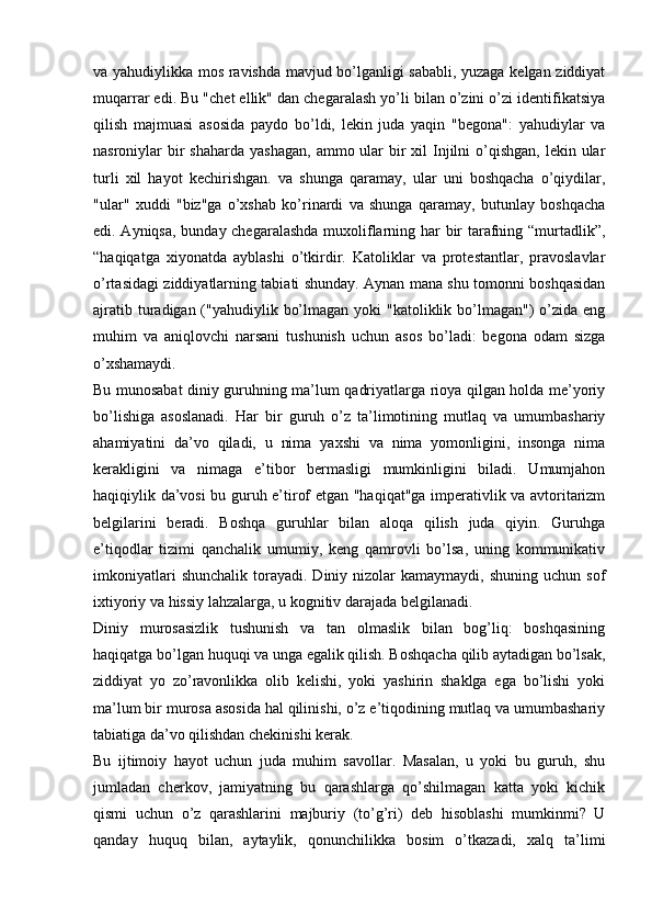 va yahudiylikka mos ravishda mavjud bo’lganligi sababli, yuzaga kelgan ziddiyat
muqarrar edi. Bu "chet ellik" dan chegaralash yo’li bilan o’zini o’zi identifikatsiya
qilish   majmuasi   asosida   paydo   bo’ldi,   lekin   juda   yaqin   "begona":   yahudiylar   va
nasroniylar  bir  shaharda  yashagan,  ammo ular  bir  xil  Injilni  o’qishgan,  lekin ular
turli   xil   hayot   kechirishgan.   va   shunga   qaramay,   ular   uni   boshqacha   o’qiydilar,
"ular"   xuddi   "biz"ga   o’xshab   ko’rinardi   va   shunga   qaramay,   butunlay   boshqacha
edi. Ayniqsa, bunday chegaralashda muxoliflarning har bir tarafning “murtadlik”,
“haqiqatga   xiyonatda   ayblashi   o’tkirdir.   Katoliklar   va   protestantlar,   pravoslavlar
o’rtasidagi ziddiyatlarning tabiati shunday. Aynan mana shu tomonni boshqasidan
ajratib turadigan ("yahudiylik bo’lmagan  yoki  "katoliklik bo’lmagan")  o’zida eng
muhim   va   aniqlovchi   narsani   tushunish   uchun   asos   bo’ladi:   begona   odam   sizga
o’xshamaydi.
Bu munosabat diniy guruhning ma’lum qadriyatlarga rioya qilgan holda me’yoriy
bo’lishiga   asoslanadi.   Har   bir   guruh   o’z   ta’limotining   mutlaq   va   umumbashariy
ahamiyatini   da’vo   qiladi,   u   nima   yaxshi   va   nima   yomonligini,   insonga   nima
kerakligini   va   nimaga   e’tibor   bermasligi   mumkinligini   biladi.   Umumjahon
haqiqiylik da’vosi bu guruh e’tirof etgan "haqiqat"ga imperativlik va avtoritarizm
belgilarini   beradi.   Boshqa   guruhlar   bilan   aloqa   qilish   juda   qiyin.   Guruhga
e’tiqodlar   tizimi   qanchalik   umumiy,   keng   qamrovli   bo’lsa,   uning   kommunikativ
imkoniyatlari  shunchalik   torayadi.   Diniy  nizolar  kamaymaydi,   shuning  uchun  sof
ixtiyoriy va hissiy lahzalarga, u kognitiv darajada belgilanadi.
Diniy   murosasizlik   tushunish   va   tan   olmaslik   bilan   bog’liq:   boshqasining
haqiqatga bo’lgan huquqi va unga egalik qilish. Boshqacha qilib aytadigan bo’lsak,
ziddiyat   yo   zo’ravonlikka   olib   kelishi,   yoki   yashirin   shaklga   ega   bo’lishi   yoki
ma’lum bir murosa asosida hal qilinishi, o’z e’tiqodining mutlaq va umumbashariy
tabiatiga da’vo qilishdan chekinishi kerak.
Bu   ijtimoiy   hayot   uchun   juda   muhim   savollar.   Masalan,   u   yoki   bu   guruh,   shu
jumladan   cherkov,   jamiyatning   bu   qarashlarga   qo’shilmagan   katta   yoki   kichik
qismi   uchun   o’z   qarashlarini   majburiy   (to’g’ri)   deb   hisoblashi   mumkinmi?   U
qanday   huquq   bilan,   aytaylik,   qonunchilikka   bosim   o’tkazadi,   xalq   ta’limi