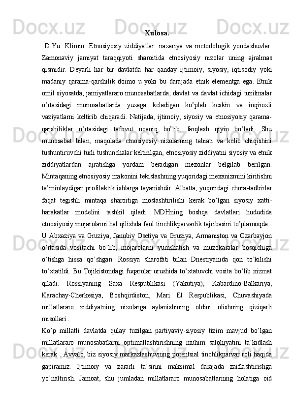 Xulosa.
  D.Yu.   Klimin.   Etnosiyosiy   ziddiyatlar:   nazariya   va   metodologik   yondashuvlar.
Zamonaviy   jamiyat   taraqqiyoti   sharoitida   etnosiyosiy   nizolar   uning   ajralmas
qismidir.   Deyarli   har   bir   davlatda   har   qanday   ijtimoiy,   siyosiy,   iqtisodiy   yoki
madaniy   qarama-qarshilik   doimo   u   yoki   bu   darajada   etnik   elementga   ega.   Etnik
omil siyosatda, jamiyatlararo munosabatlarda, davlat va davlat ichidagi tuzilmalar
o’rtasidagi   munosabatlarda   yuzaga   keladigan   ko’plab   keskin   va   inqirozli
vaziyatlarni   keltirib   chiqaradi.   Natijada,   ijtimoiy,   siyosiy   va   etnosiyosiy   qarama-
qarshiliklar   o’rtasidagi   tafovut   noaniq   bo’lib,   farqlash   qiyin   bo’ladi.   Shu
munosabat   bilan,   maqolada   etnosiyosiy   nizolarning   tabiati   va   kelib   chiqishini
tushuntiruvchi turli tushunchalar keltirilgan, etnosiyosiy ziddiyatni siyosiy va etnik
ziddiyatlardan   ajratishga   yordam   beradigan   mezonlar   belgilab   berilgan.
Mintaqaning etnosiyosiy makonini tekislashning yuqoridagi mexanizmini kiritishni
ta’minlaydigan profilaktik ishlarga tayanishdir.  Albatta, yuqoridagi chora-tadbirlar
faqat   tegishli   mintaqa   sharoitiga   moslashtirilishi   kerak   bo’lgan   siyosiy   xatti-
harakatlar   modelini   tashkil   qiladi.   MDHning   boshqa   davlatlari   hududida
etnosiyosiy mojarolarni hal qilishda faol tinchlikparvarlik tajribasini to’plamoqda .
U Abxaziya va  Gruziya, Janubiy  Osetiya  va Gruziya, Armaniston  va Ozarbayjon
o’rtasida   vositachi   bo’lib,   mojarolarni   yumshatish   va   muzokaralar   bosqichiga
o’tishga   hissa   qo’shgan.   Rossiya   sharofati   bilan   Dnestryanıda   qon   to’kilishi
to’xtatildi. Bu Tojikistondagi  fuqarolar urushida to’xtatuvchi  vosita bo’lib xizmat
qiladi.   Rossiyaning   Saxa   Respublikasi   (Yakutiya),   Kabardino-Balkariya,
Karachay-Cherkesiya,   Boshqirdiston,   Mari   El   Respublikasi,   Chuvashiyada
millatlararo   ziddiyatning   nizolarga   aylanishining   oldini   olishning   qiziqarli
misollari .
Ko’p   millatli   davlatda   qulay   tuzilgan   partiyaviy-siyosiy   tizim   mavjud   bo’lgan
millatlararo   munosabatlarni   optimallashtirishning   muhim   salohiyatini   ta’kidlash
kerak .   Avvalo, biz siyosiy markazlashuvning potentsial tinchlikparvar roli haqida
gapiramiz.   Ijtimoiy   va   zararli   ta’sirini   maksimal   darajada   zaiflashtirishga
yo’naltirish.   Jamoat,   shu   jumladan   millatlararo   munosabatlarning   holatiga   oid 