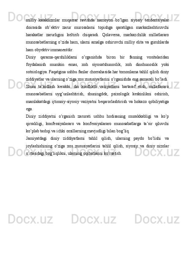 milliy   kataklizmlar   muqarrar   ravishda   namoyon   bo’lgan   siyosiy   tendentsiyalar
doirasida   ob’ektiv   zarur   murosalarni   topishga   qaratilgan   markazlashtiruvchi
harakatlar   zarurligini   keltirib   chiqaradi.   Qolaversa,   markazchilik   millatlararo
munosabatlarning o’zida ham, ularni amalga oshiruvchi milliy elita va guruhlarda
ham obyektiv immanentdir.
Diniy   qarama-qarshiliklarni   o’rganishda   biron   bir   fanning   vositalaridan
foydalanish   mumkin   emas,   xoh   siyosatshunoslik,   xoh   dinshunoslik   yoki
sotsiologiya. Faqatgina ushbu fanlar chorrahasida har tomonlama tahlil qilish diniy
ziddiyatlar va ularning o’ziga xos xususiyatlarini o’rganishda eng samarali bo’ladi.
Shuni   ta’kidlash   kerakki,   din   konfliktli   vaziyatlarni   bartaraf   etish,   millatlararo
munosabatlarni   uyg’unlashtirish,   shuningdek,   psixologik   keskinlikni   oshirish,
mamlakatdagi   ijtimoiy-siyosiy   vaziyatni   beqarorlashtirish   va   hokazo   qobiliyatiga
ega.
Diniy   ziddiyatni   o’rganish   zarurati   ushbu   hodisaning   murakkabligi   va   ko’p
qirraliligi,   konfessiyalararo   va   konfessiyalararo   munosabatlarga   ta’sir   qiluvchi
ko’plab tashqi va ichki omillarning mavjudligi bilan bog’liq.
Jamiyatdagi   diniy   ziddiyatlarni   tahlil   qilish,   ularning   paydo   bo’lishi   va
joylashishining   o’ziga   xos   xususiyatlarini   tahlil   qilish,   siyosiy   va   diniy   nizolar
o’rtasidagi bog’liqlikni, ularning oqibatlarini ko’rsatish. 