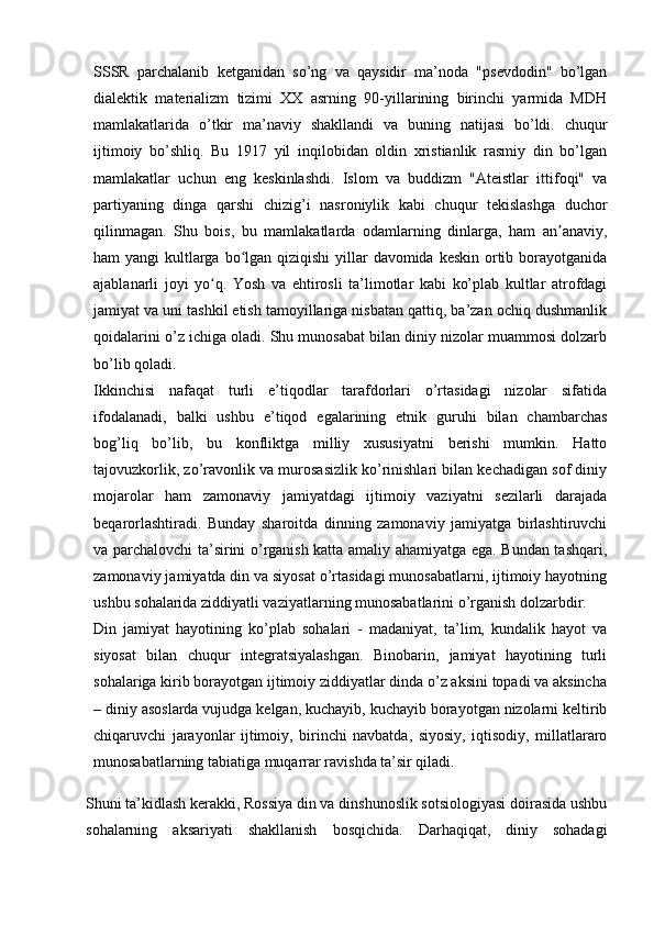 SSSR   parchalanib   ketganidan   so’ng   va   qaysidir   ma’noda   "psevdodin"   bo’lgan
dialektik   materializm   tizimi   XX   asrning   90-yillarining   birinchi   yarmida   MDH
mamlakatlarida   o’tkir   ma’naviy   shakllandi   va   buning   natijasi   bo’ldi.   chuqur
ijtimoiy   bo’shliq.   Bu   1917   yil   inqilobidan   oldin   xristianlik   rasmiy   din   bo’lgan
mamlakatlar   uchun   eng   keskinlashdi.   Islom   va   buddizm   "Ateistlar   ittifoqi"   va
partiyaning   dinga   qarshi   chizig’i   nasroniylik   kabi   chuqur   tekislashga   duchor
qilinmagan.   Shu   bois,   bu   mamlakatlarda   odamlarning   dinlarga,   ham   an anaviy,ʼ
ham yangi  kultlarga bo lgan qiziqishi  yillar davomida keskin ortib borayotganida	
ʻ
ajablanarli   joyi   yo q.   Yosh   va   ehtirosli   ta’limotlar   kabi   ko’plab   kultlar   atrofdagi	
ʻ
jamiyat va uni tashkil etish tamoyillariga nisbatan qattiq, ba’zan ochiq dushmanlik
qoidalarini o’z ichiga oladi. Shu munosabat bilan diniy nizolar muammosi dolzarb
bo’lib qoladi.
Ikkinchisi   nafaqat   turli   e’tiqodlar   tarafdorlari   o’rtasidagi   nizolar   sifatida
ifodalanadi,   balki   ushbu   e’tiqod   egalarining   etnik   guruhi   bilan   chambarchas
bog’liq   bo’lib,   bu   konfliktga   milliy   xususiyatni   berishi   mumkin.   Hatto
tajovuzkorlik, zo’ravonlik va murosasizlik ko’rinishlari bilan kechadigan sof diniy
mojarolar   ham   zamonaviy   jamiyatdagi   ijtimoiy   vaziyatni   sezilarli   darajada
beqarorlashtiradi.   Bunday   sharoitda   dinning   zamonaviy   jamiyatga   birlashtiruvchi
va parchalovchi ta’sirini o’rganish katta amaliy ahamiyatga ega. Bundan tashqari,
zamonaviy jamiyatda din va siyosat o’rtasidagi munosabatlarni, ijtimoiy hayotning
ushbu sohalarida ziddiyatli vaziyatlarning munosabatlarini o’rganish dolzarbdir.
Din   jamiyat   hayotining   ko’plab   sohalari   -   madaniyat,   ta’lim,   kundalik   hayot   va
siyosat   bilan   chuqur   integratsiyalashgan.   Binobarin,   jamiyat   hayotining   turli
sohalariga kirib borayotgan ijtimoiy ziddiyatlar dinda o’z aksini topadi va aksincha
– diniy asoslarda vujudga kelgan, kuchayib, kuchayib borayotgan nizolarni keltirib
chiqaruvchi   jarayonlar   ijtimoiy,   birinchi   navbatda,   siyosiy,   iqtisodiy,   millatlararo
munosabatlarning tabiatiga muqarrar ravishda ta’sir qiladi.
Shuni ta’kidlash kerakki, Rossiya din va dinshunoslik sotsiologiyasi doirasida ushbu
sohalarning   aksariyati   shakllanish   bosqichida.   Darhaqiqat,   diniy   sohadagi
