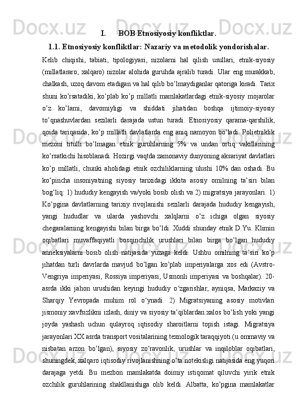 I. BOB Etnosiyosiy konfliktlar.
1.1. Etnosiyosiy konfliktlar: Nazariy va metodolik yondorishalar.
Kelib   chiqishi,   tabiati,   tipologiyasi,   nizolarni   hal   qilish   usullari,   etnik-siyosiy
(millatlararo,  xalqaro)   nizolar   alohida  guruhda   ajralib  turadi.  Ular   eng  murakkab,
chalkash, uzoq davom etadigan va hal qilib bo’lmaydiganlar qatoriga kiradi. Tarix
shuni   ko’rsatadiki,   ko’plab   ko’p   millatli   mamlakatlardagi   etnik-siyosiy   mojarolar
o’z   ko’lami,   davomiyligi   va   shiddati   jihatidan   boshqa   ijtimoiy-siyosiy
to’qnashuvlardan   sezilarli   darajada   ustun   turadi.   Etnosiyosiy   qarama-qarshilik,
qoida  tariqasida,   ko’p  millatli   davlatlarda   eng   aniq  namoyon   bo’ladi.   Polietniklik
mezoni   titulli   bo’lmagan   etnik   guruhlarning   5%   va   undan   ortiq   vakillarining
ko’rsatkichi hisoblanadi. Hozirgi vaqtda zamonaviy dunyoning aksariyat davlatlari
ko’p   millatli,   chunki   aholidagi   etnik   ozchiliklarning   ulushi   10%   dan   oshadi.   Bu
ko’pincha   insoniyatning   siyosiy   tarixidagi   ikkita   asosiy   omilning   ta’siri   bilan
bog’liq: 1) hududiy kengayish va/yoki bosib olish va 2) migratsiya jarayonlari. 1)
Ko’pgina   davlatlarning   tarixiy   rivojlanishi   sezilarli   darajada   hududiy   kengayish,
yangi   hududlar   va   ularda   yashovchi   xalqlarni   o’z   ichiga   olgan   siyosiy
chegaralarning   kengayishi   bilan   birga   bo’ldi.   Xuddi   shunday   etnik   D.Yu.   Klimin
oqibatlari   muvaffaqiyatli   bosqinchilik   urushlari   bilan   birga   bo’lgan   hududiy
anneksiyalarni   bosib   olish   natijasida   yuzaga   keldi.   Ushbu   omilning   ta’siri   ko’p
jihatdan   turli   davrlarda   mavjud   bo’lgan   ko’plab   imperiyalarga   xos   edi   (Avstro-
Vengriya   imperiyasi,   Rossiya   imperiyasi,   Usmonli   imperiyasi   va   boshqalar).   20-
asrda   ikki   jahon   urushidan   keyingi   hududiy   o zgarishlar,   ayniqsa,   Markaziy   vaʻ
Sharqiy   Yevropada   muhim   rol   o ynadi.   2)   Migratsiyaning   asosiy   motivlari	
ʻ
jismoniy xavfsizlikni izlash, diniy va siyosiy ta’qiblardan xalos bo’lish yoki yangi
joyda   yashash   uchun   qulayroq   iqtisodiy   sharoitlarni   topish   istagi.   Migratsiya
jarayonlari XX asrda transport vositalarining texnologik taraqqiyoti (u ommaviy va
nisbatan   arzon   bo’lgan),   siyosiy   zo’ravonlik,   urushlar   va   inqiloblar   oqibatlari,
shuningdek, xalqaro iqtisodiy rivojlanishning o’ta notekisligi natijasida eng yuqori
darajaga   yetdi.   Bu   mezbon   mamlakatda   doimiy   istiqomat   qiluvchi   yirik   etnik
ozchilik   guruhlarining   shakllanishiga   olib   keldi.   Albatta,   ko’pgina   mamlakatlar 