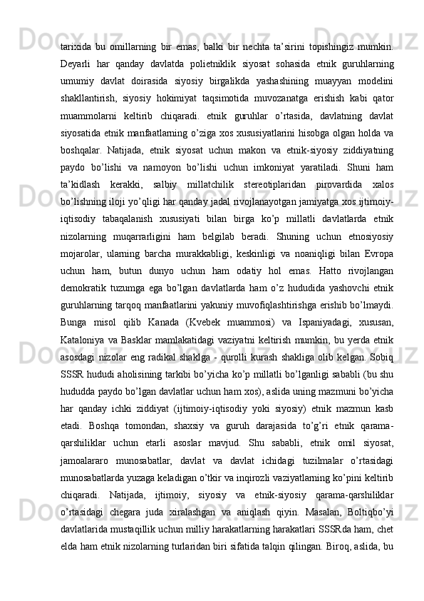 tarixida   bu   omillarning   bir   emas,   balki   bir   nechta   ta’sirini   topishingiz   mumkin.
Deyarli   har   qanday   davlatda   polietniklik   siyosat   sohasida   etnik   guruhlarning
umumiy   davlat   doirasida   siyosiy   birgalikda   yashashining   muayyan   modelini
shakllantirish,   siyosiy   hokimiyat   taqsimotida   muvozanatga   erishish   kabi   qator
muammolarni   keltirib   chiqaradi.   etnik   guruhlar   o’rtasida,   davlatning   davlat
siyosatida etnik manfaatlarning o’ziga xos xususiyatlarini  hisobga olgan holda va
boshqalar.   Natijada,   etnik   siyosat   uchun   makon   va   etnik-siyosiy   ziddiyatning
paydo   bo’lishi   va   namoyon   bo’lishi   uchun   imkoniyat   yaratiladi.   Shuni   ham
ta’kidlash   kerakki,   salbiy   millatchilik   stereotiplaridan   pirovardida   xalos
bo’lishning iloji yo’qligi har qanday jadal rivojlanayotgan jamiyatga xos ijtimoiy-
iqtisodiy   tabaqalanish   xususiyati   bilan   birga   ko’p   millatli   davlatlarda   etnik
nizolarning   muqarrarligini   ham   belgilab   beradi.   Shuning   uchun   etnosiyosiy
mojarolar,   ularning   barcha   murakkabligi,   keskinligi   va   noaniqligi   bilan   Evropa
uchun   ham,   butun   dunyo   uchun   ham   odatiy   hol   emas.   Hatto   rivojlangan
demokratik   tuzumga   ega   bo’lgan   davlatlarda   ham   o’z   hududida   yashovchi   etnik
guruhlarning tarqoq manfaatlarini  yakuniy muvofiqlashtirishga  erishib bo’lmaydi.
Bunga   misol   qilib   Kanada   (Kvebek   muammosi)   va   Ispaniyadagi,   xususan,
Kataloniya   va   Basklar   mamlakatidagi   vaziyatni   keltirish   mumkin,   bu   yerda   etnik
asosdagi   nizolar   eng   radikal   shaklga   -   qurolli   kurash   shakliga   olib   kelgan.   Sobiq
SSSR hududi aholisining tarkibi bo’yicha ko’p millatli bo’lganligi sababli (bu shu
hududda paydo bo’lgan davlatlar uchun ham xos), aslida uning mazmuni bo’yicha
har   qanday   ichki   ziddiyat   (ijtimoiy-iqtisodiy   yoki   siyosiy)   etnik   mazmun   kasb
etadi.   Boshqa   tomondan,   shaxsiy   va   guruh   darajasida   to’g’ri   etnik   qarama-
qarshiliklar   uchun   etarli   asoslar   mavjud.   Shu   sababli,   etnik   omil   siyosat,
jamoalararo   munosabatlar,   davlat   va   davlat   ichidagi   tuzilmalar   o’rtasidagi
munosabatlarda yuzaga keladigan o’tkir va inqirozli vaziyatlarning ko’pini keltirib
chiqaradi.   Natijada,   ijtimoiy,   siyosiy   va   etnik-siyosiy   qarama-qarshiliklar
o’rtasidagi   chegara   juda   xiralashgan   va   aniqlash   qiyin.   Masalan,   Boltiqbo’yi
davlatlarida mustaqillik uchun milliy harakatlarning harakatlari SSSRda ham, chet
elda ham etnik nizolarning turlaridan biri sifatida talqin qilingan. Biroq, aslida, bu