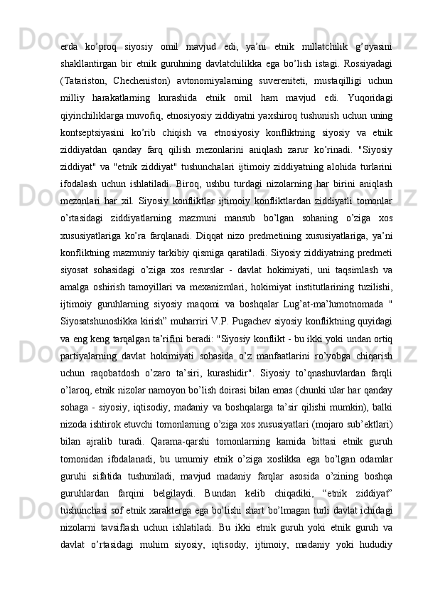 erda   ko’proq   siyosiy   omil   mavjud   edi,   ya’ni   etnik   millatchilik   g’oyasini
shakllantirgan   bir   etnik   guruhning   davlatchilikka   ega   bo’lish   istagi.   Rossiyadagi
(Tatariston,   Checheniston)   avtonomiyalarning   suvereniteti,   mustaqilligi   uchun
milliy   harakatlarning   kurashida   etnik   omil   ham   mavjud   edi.   Yuqoridagi
qiyinchiliklarga muvofiq, etnosiyosiy ziddiyatni yaxshiroq tushunish uchun uning
kontseptsiyasini   ko’rib   chiqish   va   etnosiyosiy   konfliktning   siyosiy   va   etnik
ziddiyatdan   qanday   farq   qilish   mezonlarini   aniqlash   zarur   ko’rinadi.   "Siyosiy
ziddiyat"   va   "etnik   ziddiyat"   tushunchalari   ijtimoiy   ziddiyatning   alohida   turlarini
ifodalash   uchun   ishlatiladi.   Biroq,   ushbu   turdagi   nizolarning   har   birini   aniqlash
mezonlari   har   xil.   Siyosiy   konfliktlar   ijtimoiy   konfliktlardan   ziddiyatli   tomonlar
o’rtasidagi   ziddiyatlarning   mazmuni   mansub   bo’lgan   sohaning   o’ziga   xos
xususiyatlariga   ko’ra   farqlanadi.   Diqqat   nizo   predmetining   xususiyatlariga,   ya’ni
konfliktning mazmuniy tarkibiy qismiga qaratiladi. Siyosiy ziddiyatning predmeti
siyosat   sohasidagi   o’ziga   xos   resurslar   -   davlat   hokimiyati,   uni   taqsimlash   va
amalga   oshirish   tamoyillari   va   mexanizmlari,   hokimiyat   institutlarining   tuzilishi,
ijtimoiy   guruhlarning   siyosiy   maqomi   va   boshqalar   Lug’at-ma’lumotnomada   "
Siyosatshunoslikka kirish” muharriri V.P. Pugachev siyosiy konfliktning quyidagi
va eng keng tarqalgan ta’rifini beradi: "Siyosiy konflikt - bu ikki yoki undan ortiq
partiyalarning   davlat   hokimiyati   sohasida   o’z   manfaatlarini   ro’yobga   chiqarish
uchun   raqobatdosh   o’zaro   ta’siri,   kurashidir".   Siyosiy   to’qnashuvlardan   farqli
o’laroq, etnik nizolar namoyon bo’lish doirasi bilan emas (chunki ular har qanday
sohaga   -   siyosiy,   iqtisodiy,   madaniy   va   boshqalarga   ta’sir   qilishi   mumkin),   balki
nizoda ishtirok etuvchi tomonlarning o’ziga xos xususiyatlari (mojaro sub’ektlari)
bilan   ajralib   turadi.   Qarama-qarshi   tomonlarning   kamida   bittasi   etnik   guruh
tomonidan   ifodalanadi,   bu   umumiy   etnik   o’ziga   xoslikka   ega   bo’lgan   odamlar
guruhi   sifatida   tushuniladi,   mavjud   madaniy   farqlar   asosida   o’zining   boshqa
guruhlardan   farqini   belgilaydi.   Bundan   kelib   chiqadiki,   “etnik   ziddiyat”
tushunchasi sof etnik xarakterga ega bo’lishi shart bo’lmagan turli davlat ichidagi
nizolarni   tavsiflash   uchun   ishlatiladi.   Bu   ikki   etnik   guruh   yoki   etnik   guruh   va
davlat   o’rtasidagi   muhim   siyosiy,   iqtisodiy,   ijtimoiy,   madaniy   yoki   hududiy
