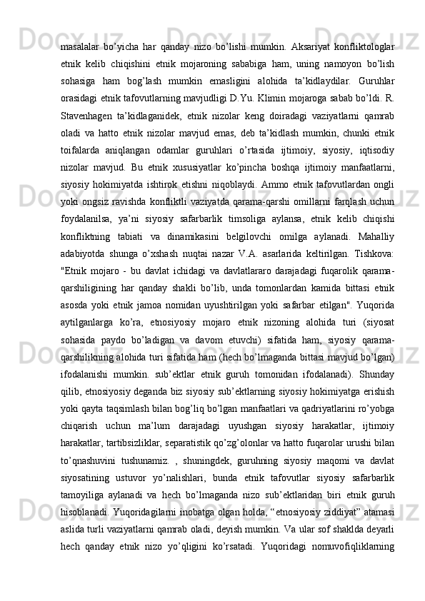 masalalar   bo’yicha   har   qanday   nizo   bo’lishi   mumkin.   Aksariyat   konfliktologlar
etnik   kelib   chiqishini   etnik   mojaroning   sababiga   ham,   uning   namoyon   bo’lish
sohasiga   ham   bog’lash   mumkin   emasligini   alohida   ta’kidlaydilar.   Guruhlar
orasidagi etnik tafovutlarning mavjudligi D.Yu. Klimin mojaroga sabab bo’ldi. R.
Stavenhagen   ta’kidlaganidek,   etnik   nizolar   keng   doiradagi   vaziyatlarni   qamrab
oladi   va   hatto   etnik   nizolar   mavjud   emas,   deb   ta’kidlash   mumkin,   chunki   etnik
toifalarda   aniqlangan   odamlar   guruhlari   o’rtasida   ijtimoiy,   siyosiy,   iqtisodiy
nizolar   mavjud.   Bu   etnik   xususiyatlar   ko’pincha   boshqa   ijtimoiy   manfaatlarni,
siyosiy   hokimiyatda   ishtirok   etishni   niqoblaydi.   Ammo   etnik   tafovutlardan   ongli
yoki   ongsiz   ravishda   konfliktli   vaziyatda   qarama-qarshi   omillarni   farqlash   uchun
foydalanilsa,   ya’ni   siyosiy   safarbarlik   timsoliga   aylansa,   etnik   kelib   chiqishi
konfliktning   tabiati   va   dinamikasini   belgilovchi   omilga   aylanadi.   Mahalliy
adabiyotda   shunga   o’xshash   nuqtai   nazar   V.A.   asarlarida   keltirilgan.   Tishkova:
"Etnik   mojaro   -   bu   davlat   ichidagi   va   davlatlararo   darajadagi   fuqarolik   qarama-
qarshiligining   har   qanday   shakli   bo’lib,   unda   tomonlardan   kamida   bittasi   etnik
asosda   yoki   etnik   jamoa   nomidan   uyushtirilgan   yoki   safarbar   etilgan".   Yuqorida
aytilganlarga   ko’ra,   etnosiyosiy   mojaro   etnik   nizoning   alohida   turi   (siyosat
sohasida   paydo   bo’ladigan   va   davom   etuvchi)   sifatida   ham,   siyosiy   qarama-
qarshilikning alohida turi sifatida ham (hech bo’lmaganda bittasi mavjud bo’lgan)
ifodalanishi   mumkin.   sub’ektlar   etnik   guruh   tomonidan   ifodalanadi).   Shunday
qilib, etnosiyosiy deganda biz siyosiy sub’ektlarning siyosiy hokimiyatga erishish
yoki qayta taqsimlash bilan bog’liq bo’lgan manfaatlari va qadriyatlarini ro’yobga
chiqarish   uchun   ma’lum   darajadagi   uyushgan   siyosiy   harakatlar,   ijtimoiy
harakatlar, tartibsizliklar, separatistik qo’zg’olonlar va hatto fuqarolar urushi bilan
to’qnashuvini   tushunamiz.   ,   shuningdek,   guruhning   siyosiy   maqomi   va   davlat
siyosatining   ustuvor   yo’nalishlari,   bunda   etnik   tafovutlar   siyosiy   safarbarlik
tamoyiliga   aylanadi   va   hech   bo’lmaganda   nizo   sub’ektlaridan   biri   etnik   guruh
hisoblanadi. Yuqoridagilarni inobatga olgan holda, “etnosiyosiy ziddiyat” atamasi
aslida turli vaziyatlarni qamrab oladi, deyish mumkin. Va ular sof shaklda deyarli
hech   qanday   etnik   nizo   yo’qligini   ko’rsatadi.   Yuqoridagi   nomuvofiqliklarning 