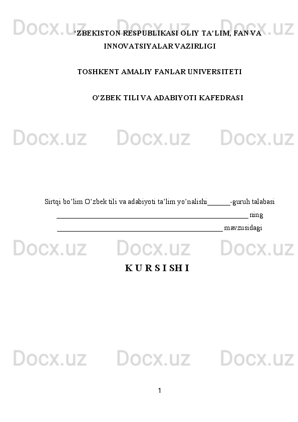 ‘ZBEKISTON RESPUBLIKASI OLIY TA’LIM , FAN VA
INNOVATSIYALAR  VAZIRLIGI
TOSHKENT AMALIY FANLAR UNIVERSITETI
О’ZBEK TILI VA ADABIYOTI   KAFEDRASI
Sirtqi bo’lim O’zbek tili va adabiyoti ta’lim yo’nalishi______-guruh talabasi
___________________________________________________ ning
____________________________________________ mavzusidagi
K U R S I SH I
     
1 