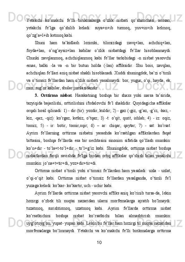 Yetakchi   ko’makchi   fe’lli   birikmalarga   o’zlik   nisbati   qo’shimchasi,   asosan,
yetakchi   fe’lga   qo’shilib   keladi:   suya+n+ib   turmoq,   yuv+in+ib   kelmoq,
qo’zg’a+l+ib ketmoq kabi.
Shuni   ham   ta’kidlash   lozimki,   tilimizdagi   zavq+lan,   achchiq+lan,
foyda+lan,   o’ng’aysiz+lan   kabilar   o’zlik   nisbatdagi   fe’llar   hisoblanmaydi.
Chunki   z avqlanmoq,   achchiqlanmoq   kabi   fe’llar   tarkibidagi   -n   nisbat   yasovchi
emas,   balki   -la   va   -n   bir   butun   holda   (-lan)   affiksidir.   Shu   bois,   zavqlan,
achchiqlan   fe’llari aniq nisbat shakli hisoblanadi. Xuddi shuningdek, ba’zi o’timli
va o’timsiz fe’llardan ham  o’zlik nisbati  yasalmaydi:   bor, yugur, o’qi, hayda, ek,
min, sug’or  kabilar, shular jumlasidandir.
3.   Orttirma   nisbat .   Harakatning   boshqa   bir   shaxs   yoki   narsa   ta’sirida,
tazyiqida bajarilishi, orttirilishini  ifodalovchi  fe’l shaklidir. Quyidagicha affikslar
orqali hosil qilinadi: 1) - dir (tir): yozdir, kuldir; 2) - gaz (-giz, -g’az, -g’iz, -kaz, -
kiz,   -qaz,   -qiz):   ko’rgaz,   ketkiz,   o’tqaz;   3)   -t:   o’qit,   qurit,   ishlab;   4)   -   iz:   oqiz,
tomiz;   5)   -   ir:   botir,   tomir,oqir;   6)   –   ar:   chiqar,   qaytar;   7)   -   sat:   ko’rsat.
Ayrim   fe’llarning   orttirma   nisbatni   yasashda   ko’rsatilgan   affikslardan   faqat
bittasini,   boshqa   fe’llarda   esa   bir   nechtasini   sinonim   sifatida   qo’llash   mumkin:
ko’n+dir   -   to’la+t-to’l+dir   -   to’l+g’iz   kabi.   Shuningdek,   orttirma   nisbat   boshqa
nisbatlardan   farqli   ravishda   fe’lga   birdan   ortiq   affikslar   qo’shish   bilan   yasalishi
mumkin:  jo’na+t+tir+di, yoz+dir+tir+di.
Orttirma   nisbat   o’timli   yoki   o’timsiz   fe’llardan   ham   yasaladi:   uxla   -   uxlat,
o’qi-o’qit   kabi.   Orttirma   nisbat   o’timsiz   fe’llardan   yasalganda,   o’timli   fe’l
yuzaga keladi:  ko’kar- ko’kartir, uch - uchir kabi.
Ayrim   fe’llarda   orttirma   nisbat   yasovchi   affiks   aniq   ko’rinib   tursa-da,   lekin
hozirgi   o’zbek   tili   nuqtai   nazaridan   ularni   morfemalarga   ajratib   bo’lmaydi:
tuzatmoq,   surishtirmoq,   uzatmoq   kabi.   Ayrim   fe’llarda   orttirma   nisbat
ko’rsatkichini   boshqa   nisbat   ko’rsatkichi   bilan   almashtirish   mumkin:
uyg’otuyg’on, yupat- yupan  kabi. Lekin bu fe’llar ham hozirgi til nuqtai nazaridan
morfemalarga   bo’linmaydi.   Yetakchi   va   ko’makchi   fe’lli   birikmalarga   orttirma
10 