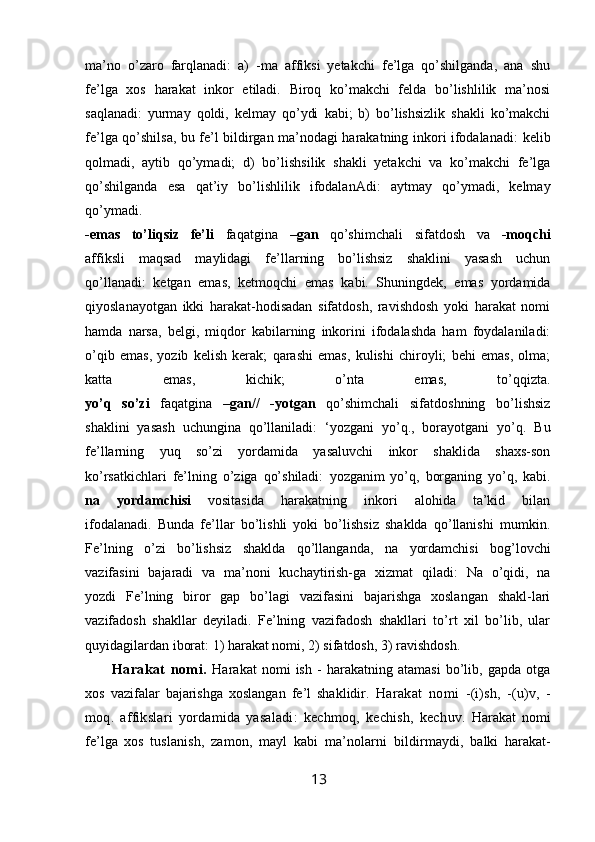 ma’no   o’zaro   farqlanadi:   a)   -ma   affiksi   yetakchi   fe’lga   qo’shilganda,   ana   shu
fe’lga   xos   harakat   inkor   etiladi.   Biroq   ko’makchi   felda   bo’lishlilik   ma’nosi
saqlanadi:   yurmay   qoldi,   kelmay   qo’ydi   kabi;   b)   bo’lishsizlik   shakli   ko’makchi
fe’lga qo’shilsa, bu fe’l bildirgan ma’nodagi harakatning inkori ifodalanadi:   kelib
qolmadi,   aytib   qo’ymadi;   d)   bo’lishsilik   shakli   yetakchi   va   ko’makchi   fe’lga
qo’shilganda   esa   qat’iy   bo’lishlilik   ifodalanAdi:   aytmay   qo’ymadi,   kelmay
qo’ymadi.
-emas   to’liqsiz   fe’li   faqatgina   –gan   qo’shimchali   sifatdosh   va   -moqchi
affiksli   maqsad   maylidagi   fe’llarning   bo’lishsiz   shaklini   yasash   uchun
qo’llanadi:   ketgan   emas,   ketmoqchi   emas   kabi.   Shuningdek,   emas   yordamida
qiyoslanayotgan   ikki   harakat-hodisadan   sifatdosh,   ravishdosh   yoki   harakat   nomi
hamda   narsa,   belgi,   miqdor   kabilarning   inkorini   ifodalashda   ham   foydalaniladi:
o’qib   emas,   yozib   kelish   kerak;   qarashi   emas,   kulishi   chiroyli;   behi   emas,   olma;
katta   emas,   kichik;   o’nta   emas,   to’qqizta.
yo’q   so’zi   faqatgina   –gan//   -yotgan   qo’shimchali   sifatdoshning   bo’lishsiz
shaklini   yasash   uchungina   qo’llaniladi:   ‘yozgani   yo’q.,   borayotgani   yo’q.   Bu
fe’llarning   yuq   so’zi   yordamida   yasaluvchi   inkor   shaklida   shaxs-son
ko’rsatkichlari   fe’lning   o’ziga   qo’shiladi:   yozganim   yo’q,   borganing   yo’q,   kabi.
na   yordamchisi   vositasida   harakatning   inkori   alohida   ta’kid   bilan
ifodalanadi.   Bunda   fe’llar   bo’lishli   yoki   bo’lishsiz   shaklda   qo’llanishi   mumkin.
Fe’lning   o’zi   bo’lishsiz   shaklda   qo’llanganda,   na   yordamchisi   bog’lovchi
vazifasini   bajaradi   va   ma’noni   kuchaytirish-ga   xizmat   qiladi:   Na   o’qidi,   na
yozdi   Fe’lning   biror   gap   bo’lagi   vazifasini   bajarishga   xoslangan   shakl-lari
vazifadosh   shakllar   deyiladi.   Fe’lning   vazifadosh   shakllari   to’rt   xil   bo’lib,   ular
quyidagilardan iborat: 1) harakat nomi, 2) sifatdosh, 3) ravishdosh. 
Harakat   nomi.   Harakat   nomi   ish   -   harakatning   atamasi   bo’lib,   gapda   otga
xos   vazifalar   bajarishga   xoslangan   fe’l   shaklidir.   H arakat   nomi   -(i)sh,   -(u)v,   -
moq.   affikslari   yordamida   yasaladi:   kechmoq,   kechish,   kech uv.   Harakat   nomi
fe’lga   xos   tuslanish,   zamon,   mayl   kabi   ma’nolarni   bildir maydi,   balki   harakat-
13 