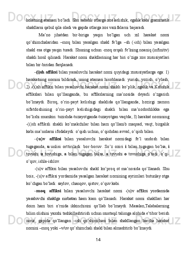 holatning  atamasi bo’ladi. Shu sababli otlarga xos kelishik, egalik kabi grammatik
shakllarni qabul qila oladi va gapda otlarga xos vazi falarni bajaradi.
  Ma’no   jihatdan   bir-biriga   yaqin   bo’lgan   uch   xil   harakat   nomi
qo’shimchalaridan   –moq   bilan   yasalgan   shakl   fe’lga   –sh   (-ish)   bilan   yasalgan
shakl esa otga yaqin turadi. Shuning uchun -moq orqali fe’lning noaniq (infinitiv)
shakli hosil qilinadi.   Harakat nomi shakllarining har biri o’ziga xos xususiyat lari
bilan bir-biridan farqlanadi. 
-(i)sh affiksi  bilan yasaluvchi harakat nomi q uyidagi xususiyatlarga ega: 1)
h arakatning nomini  bildiradi, uning atamasi  hisob lanadi:   yurish;   yozish,  o’ylash;
2 )  -(i)sh affiksi bilan yasaluvchi harakat nomi shakli ko’p lik, egalik va Kelishik
affikslari   bilan   qo’llanganda,   bu   affikslarning   ma’nosida   deyarli   o’zgarish
bo’lmaydi.   Biroq,   o’ rin-payt   kelishigi   shaklida   qo’llanganda,   h ozir gi   zamon
sifatdoshining   o’rin-payt   kelishigidagi   shakli   bilan   ma’nodoshlikka   ega
bo’lishi mumkin: tuzishda-tuzayotganda-tuzayotgan vaqtda ; 3) h arakat nomining
-(i)sh   affiksli   shakli   ko’makchilar   bilan   ham   qo’llanib   maqsad,   vaqt,   birgalik
kabi ma’nolarni ifodalaydi: o’qish uchun, o’ qishdan avval, o’qish bilan. 
- ( u ) v   affiksi   bilan   yasaluvchi   harakat   nomidagi   fe’l   undosh   bilan
tugaganda,   u   un lisi   orttiriladi:   bor-boruv.   So’z   oxiri   i   bilan   tugagan   bo’lsa,   i
tovushi   u   tovushiga,   a   bilan   tugagan   bulsa,   a   tovushi   o   tovushiga   o’tadi:   o’qi-
o’quv, ishla-ishlov.
-(u)v   affiksi   bilan   yasaluvchi   shakl   ko’proq   ot   ma’nosida   qo’ llanadi. Shu
bois,  -(u)v affiksi yordamida yasalgan harakat nomining ayrim lari butunlay otga
ko’chgan bo’ladi: saylov, chanqov, qistov, o’quv kabi.- m o q	 
affiksi   bilan   yasaluvchi   harakat   nomi  	-(u)v   affiksi   yordamida	
yasaluvchi   shaklga   nisbatan   ham  
kam   qo’llanadi.   Harakat   nomi   shakllari   har
doim   ham   biri   o’rnida   ikkinchisini   qo’llab   bo’lmaydi.   Masalan,Talabalarning
bilim olishini yaxshi tashkillashtirish uchun mustaqil talimga alohida e’tibor berish
zarur,   gapida   qo’llangan   –ish   qo’shimchasi   bilan   shakllangan   barcha   harakat
nomini –moq yoki –v/uv qo’shimchali shakl bilan almashtirib bo’lmaydi.
14
