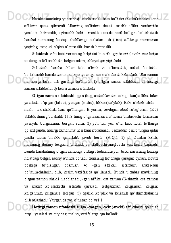 Harakat nomining yuqoridagi uchala shakli ham bo’lish sizlik ko’rsatkichi -ma
affiksini   qabul   qilmaydi.   Ular ning   bo’lishsiz   shakli   -maslik   affiksi   yordamida
yasaladi:   ketmaslik,   aytmaslik   kabi.   –maslik   asosida   hosil   bo’lgan   bo’lishsizlik
harakat   nomining   boshqa   shakllariga   nisbatan   –sh   (-ish)   affiksiga   mazmunan
yaqinligi mavjud: o’qish-o’qimaslik. borish-bormaslik.
Sifatdosh   s ifat   kabi  narsaning   belgisini  bildirib,  gapda   aniqlovchi  vazifasiga
xoslangan fe’l shaklidir: kelgan odam, ishlayotgan yigit kabi.
Sifatdosh,   barcha   fe’llar   kabi   o’timli   va   o’timsizlik,   nisbat,   bo’lishli-
bo’lishsizlik hamda zamon kategoriyalariga xos ma’nolarda kela oladi. Ular zamon
ma’nosiga   ko’ra   uch   guruhga   bo’linadi:   1)   o’tgan   zamon   sifatdoshi,   2)   hozirgi
zamon sifatdoshi, 3) kelasi zamon sifatdoshi.
O’tgan zamon sifatdoshi   –gan (k, g  undoshlaridan so’ng  –kan ) affiksi   bilan
yasaladi:   o’qigan   (kitob),   yozgan   (insho),   tikkan(ko’ylak).   Eski   o’zbek   tilida   –
mish,   -dik   shaklida   ham   qo’llangan:   E   yorim,   sevdigim   obod   ro’zg’orim.   (E.J)
Sifatdoshning bu shakli 1) fe’l ning o’tgan zamon ma’nosini bildiruvchi  formasini
yasaydi:   borganman,   borgan   edim;   2 )   yot,   tur,   yur,   o’tir   kabi   holat   fe’llariga
qo’shilganda, hozirgi zamon ma’nosi ham ifoda lanadi:  Faxriddin  osilib turgan qalin
pastki   labini   bir-ikki   qimirlatib   javob   berdi.   (A.Q.);   3)   ot   oldidan   kelib,
n arsaning   doimiy   belgisini   bildiradi   va   sfatlovchi-aniqlovchi   vazifasini   bajaradi.
Bunda harakatning o’tgan zamonga oidligi ifodalanmaydi, balki narsa ning hozirgi
holatdagi belgisi asosiy o’rinda bo’ladi: xonaning  ko’chaga qaragan oynasi, hovuz
boshiga   to’plangan   odamlar.   4)   -gan   affiksli   sifatdosh   shaxs-son
qo’shimchalarini   olib,   kesim   vazifasida   qo’llanadi.   Bunda   u   xabar   maylining
o’tgan   za mon   shakli   hisoblanadi,   -gan   affiksi   esa   zamon   (3-shaxda   esa   zamon
va   shaxs)   ko’rsatkichi   sifatida   qaraladi:   kelganman,   kelgansan,   kelgan;
kelganmiz,   kelgansiz,   kelgan;   5)   egalik,   ko’plik   va   kelishik   qo’shimchalarini
olib otlashadi: Yurgan daryo, o’tirgan bo’yr1.1. 
Hozirgi zamon sifatdoshi   fe’lga   –yotgan, -vchi(-uvchi)   affikslarini qo’shish
orqali yasaladi va quyidagi ma’no, vazifalarga ega bo’ladi: 
15