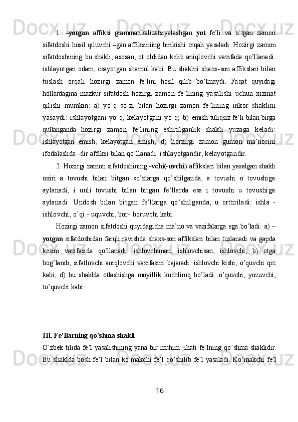 1.   –yotgan   affiksi   grammatikalizatsiyalashgan   yot   fe’li   va   o’tgan   zamon
sifatdoshi hosil qiluvchi –gan affiksiniing birikishi orqali yasaladi.   Hozirgi zamon
sifatdoshining   bu  shakli,   asosan,   ot   oldidan   kelib  aniqlovchi   vazifada   qo’l lanadi:
ishlayotgan odam, esayotgan shamol kabi. Bu shaklni   shaxs-son affikslari bilan
tuslash   orqali   hozirgi   zamon   fe’lini   hosil   qilib   bo’lmaydi.   Faqat   quyidagi
hollardagina   mazkur   sifatdosh   h ozirgi   zamon   fe’lining   yasalishi   uchun   xizmat
qilishi   mumkin:   a)   yo’q   so’zi   bilan   hozirgi   zamon   fe’lin ing   inkor   shaklini
yasaydi:   ishlayotgani   yo’q,   kelayotgani   yo’q;   b)   emish tuliqsiz fe’li bilan birga
qullanganda   ho zirgi   zamon   fe’lining   eshitilganlik   shakli   yuzaga   keladi :
ishlayotgan   emish,   kelayotgan   emish;   d)   horzirgi   zamon   gumon   ma’nosini
ifodalash da -dir affiksi bilan qo’llanadi: ishlayotgandir, kelayotgan dir. 
2 .   Hozirgi zamon sifatdoshining   -vchi(-uvchi ) affikslari bilan yasalgan shakli
oxiri   a   tovushi   bilan   bitgan   so’zlarga   qo’shilganda,   a   tovushi   o   tovushiga
ay lanadi,   i   unli   tovushi   bilan   bitgan   fe’llarda   esa   i   tovushi   u   tovushiga
aylanadi.   Undosh   bilan   bitgan   fe’llarga   qo’shil ganda,   u   orttiriladi:   ishla   -
ishlovchi, o’qi - uquvchi, bor-  boruvchi kabi. 
Hozirgi zamon sifatdoshi quyidagicha ma’no va vazifalarga ega bo’ladi: a) –
yotgan   sifatdoshidan  farqli  ravishda  shaxs-son  affikslari   bilan  tuslanadi  va gapda
kesim   vazifasida   qo’llanadi:   ishlovchiman,   ishlovchisan,   ishlovchi;   b)   otga
bog’lanib,   sifatlovchi   aniqlovchi   vazifasini   bajaradi:   ishlovchi   kishi,   o’quvchi   qiz
kabi;   d)   bu   shaklda   otlashishga   moyillik   kuchliroq   bo’ladi:   o’quvchi,   yozuvchi,
to’quvchi kabi. 
III. Fe’llarning qo’shma shakli
O’zbek  tilida  fe’l  yasalishining  yana bir  muhim  jihati  fe’lning qo’shma  shaklidir.
Bu  shaklda  bosh  fe’l   bilan ko’makchi  fe’l  qo’shilib  fe’l  yasaladi.   Ko’makchi   fe’l
16 
