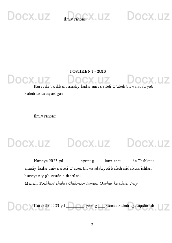   Ilmiy rahbar:____ _________________
TOSHKENT - 2023
Kurs ishi  T oshkent amaliy fanlar universiteti  O’zbek tili va adabiyoti 
kafedrasida bajarilgan.
Ilmiy rahbar: ___________________
Himoya 2023-yil _______ oyining ____ kuni soat_____ da  T oshkent 
amaliy fanlar universiteti  O’zbek tili va adabiyoti kafedrasida kurs ishlari 
himoyasi yig’ilishida o’tkaziladi.
Manzil:  Toshkent shahri Chilonzor tumani Gavhar ko’chasi 1-uy
Kurs ishi 2023-yil ________oyining ___ kunida kafedraga topshirildi.
2 