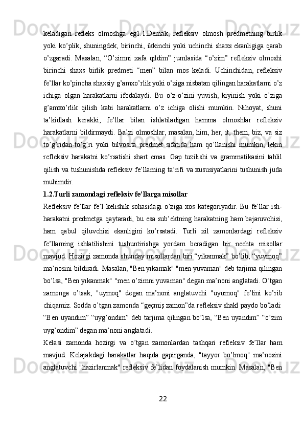 keladigan   refleks   olmoshga   eg1.1.Demak,   refleksiv   olmosh   predmetning   birlik
yoki  ko’plik, shuningdek,  birinchi, ikkinchi  yoki  uchinchi  shaxs  ekanligiga  qarab
o’zgaradi.   Masalan,   “O’zimni   xafa   qildim”   jumlasida   “o’zim”   refleksiv   olmoshi
birinchi   shaxs   birlik   predmeti   “men”   bilan   mos   keladi.   Uchinchidan,   refleksiv
fe’llar ko’pincha shaxsiy g’amxo’rlik yoki o’ziga nisbatan qilingan harakatlarni o’z
ichiga   olgan   harakatlarni   ifodalaydi.   Bu   o’z-o’zini   yuvish,   kiyinish   yoki   o’ziga
g’amxo’rlik   qilish   kabi   harakatlarni   o’z   ichiga   olishi   mumkin.   Nihoyat,   shuni
ta’kidlash   kerakki,   fe’llar   bilan   ishlatiladigan   hamma   olmoshlar   refleksiv
harakatlarni  bildirmaydi. Ba’zi  olmoshlar, masalan,  him, her, it, them, biz, va siz
to’g’ridan-to’g’ri   yoki   bilvosita   predmet   sifatida   ham   qo’llanishi   mumkin,   lekin
refleksiv   harakatni   ko’rsatishi   shart   emas.   Gap   tuzilishi   va   grammatikasini   tahlil
qilish va tushunishda refleksiv fe’llarning ta’rifi va xususiyatlarini  tushunish juda
muhimdir.
1.2.Turli zamondagi refleksiv fe’llarga misollar
Refleksiv   fe’llar   fe’l   kelishik   sohasidagi   o’ziga   xos   kategoriyadir.   Bu   fe’llar   ish-
harakatni   predmetga   qaytaradi,   bu   esa   sub’ektning   harakatning   ham   bajaruvchisi,
ham   qabul   qiluvchisi   ekanligini   ko’rsatadi.   Turli   xil   zamonlardagi   refleksiv
fe’llarning   ishlatilishini   tushuntirishga   yordam   beradigan   bir   nechta   misollar
mavjud. Hozirgi zamonda shunday misollardan biri “yikanmak” bo’lib, “yuvmoq”
ma’nosini bildiradi. Masalan, "Ben yıkamak" "men yuvaman" deb tarjima qilingan
bo’lsa, "Ben yıkanmak" "men o’zimni yuvaman" degan ma’noni anglatadi. O’tgan
zamonga   o’tsak,   "uymoq"   degan   ma’noni   anglatuvchi   "uyumoq"   fe’lini   ko’rib
chiqamiz. Sodda o’tgan zamonda “geçmiş zamon”da refleksiv shakl paydo bo’ladi:
“Ben uyandım” “uyg’ondim” deb tarjima qilingan bo’lsa, “Ben  uyandım” “o’zim
uyg’ondim” degan ma’noni anglatadi.
Kelasi   zamonda   hozirgi   va   o’tgan   zamonlardan   tashqari   refleksiv   fe’llar   ham
mavjud.   Kelajakdagi   harakatlar   haqida   gapirganda,   "tayyor   bo’lmoq"   ma’nosini
anglatuvchi  "hazirlanmak" refleksiv fe’lidan  foydalanish  mumkin. Masalan,  "Ben
22
