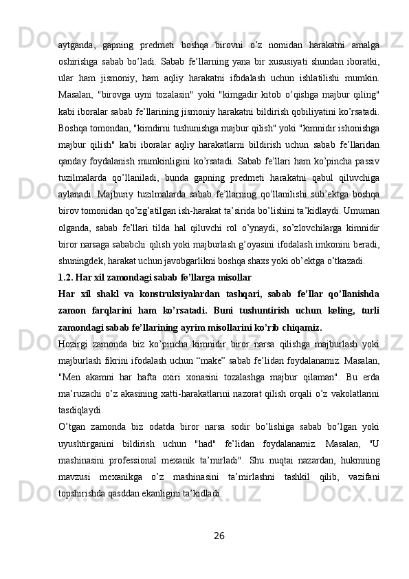 aytganda,   gapning   predmeti   boshqa   birovni   o’z   nomidan   harakatni   amalga
oshirishga   sabab   bo’ladi.   Sabab   fe’llarning   yana   bir   xususiyati   shundan   iboratki,
ular   ham   jismoniy,   ham   aqliy   harakatni   ifodalash   uchun   ishlatilishi   mumkin.
Masalan,   "birovga   uyni   tozalasin"   yoki   "kimgadir   kitob   o’qishga   majbur   qiling"
kabi iboralar sabab fe’llarining jismoniy harakatni bildirish qobiliyatini ko’rsatadi.
Boshqa tomondan, "kimdirni tushunishga majbur qilish" yoki "kimnidir ishonishga
majbur   qilish"   kabi   iboralar   aqliy   harakatlarni   bildirish   uchun   sabab   fe’llaridan
qanday foydalanish mumkinligini ko’rsatadi.  Sabab fe’llari  ham ko’pincha passiv
tuzilmalarda   qo’llaniladi,   bunda   gapning   predmeti   harakatni   qabul   qiluvchiga
aylanadi.   Majburiy   tuzilmalarda   sabab   fe’llarning   qo’llanilishi   sub’ektga   boshqa
birov tomonidan qo’zg’atilgan ish-harakat ta’sirida bo’lishini ta’kidlaydi. Umuman
olganda,   sabab   fe’llari   tilda   hal   qiluvchi   rol   o’ynaydi,   so’zlovchilarga   kimnidir
biror narsaga sababchi qilish yoki majburlash g’oyasini ifodalash imkonini beradi,
shuningdek, harakat uchun javobgarlikni boshqa shaxs yoki ob’ektga o’tkazadi.
1.2. Har xil zamondagi sabab fe’llarga misollar
Har   xil   shakl   va   konstruksiyalardan   tashqari,   sabab   fe’llar   qo’llanishda
zamon   farqlarini   ham   ko’rsatadi.   Buni   tushuntirish   uchun   keling,   turli
zamondagi sabab fe’llarining ayrim misollarini ko’rib chiqamiz.
Hozirgi   zamonda   biz   ko’pincha   kimnidir   biror   narsa   qilishga   majburlash   yoki
majburlash fikrini ifodalash uchun “make” sabab fe’lidan foydalanamiz. Masalan,
"Men   akamni   har   hafta   oxiri   xonasini   tozalashga   majbur   qilaman".   Bu   erda
ma’ruzachi  o’z akasining  xatti-harakatlarini  nazorat  qilish orqali  o’z vakolatlarini
tasdiqlaydi.
O’tgan   zamonda   biz   odatda   biror   narsa   sodir   bo’lishiga   sabab   bo’lgan   yoki
uyushtirganini   bildirish   uchun   "had"   fe’lidan   foydalanamiz.   Masalan,   "U
mashinasini   professional   mexanik   ta’mirladi".   Shu   nuqtai   nazardan,   hukmning
mavzusi   mexanikga   o’z   mashinasini   ta’mirlashni   tashkil   qilib,   vazifani
topshirishda qasddan ekanligini ta’kidladi.
26