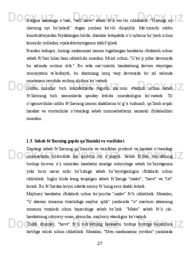 Kelgusi   zamonga   o’tsak,   "will   have"   sabab   fe’li   tez-tez   ishlatiladi.   “Keyingi   oy
ularning   uyi   bo’yaladi”   degan   jumlani   ko’rib   chiqaylik.   Ma’ruzachi   ushbu
konstruktsiyadan foydalangan holda, shaxslar kelajakda o’z uylarini bo’yash uchun
kimnidir yollashni rejalashtirayotganini taklif qiladi.
Bundan tashqari, hozirgi mukammal zamon tugallangan harakatni ifodalash uchun
sabab fe’llari bilan ham ishlatilishi mumkin. Misol uchun, "U ko’p yillar davomida
bu   salonda   sochini   oldi."   Bu   erda   ma’ruzachi   harakatning   davom   etayotgan
xususiyatini   ta’kidlaydi,   bu   shaxsning   uzoq   vaqt   davomida   bir   xil   salonda
muntazam ravishda sochini olishini ko’rsatadi.
Ushbu   misollar   turli   kontekstlarda   tegishli   ma’noni   etkazish   uchun   sabab
fe’llarining   turli   zamonlarda   qanday   kelishi   mumkinligini   ko’rsatadi.   Til
o’rganuvchilar ushbu fe’llarning zamon shakllarini to’g’ri tushunib, qo’llash orqali
harakat   va   vositachilar   o’rtasidagi   sabab   munosabatlarini   samarali   ifodalashlari
mumkin
.
1.3. Sabab fe’llarning gapda qo’llanishi va vazifalari
Gapdagi  sabab fe’llarning qo’llanishi  va vazifalari  predmet  va harakat  o’rtasidagi
munosabatni   bildirishda   hal   qiluvchi   rol   o’ynaydi.   Sabab   fe’llari   sub’ektning
boshqa   birovni   o’z   nomidan   harakatni   amalga   oshirishiga   sabab   bo’layotganini
yoki   biror   narsa   sodir   bo’lishiga   sabab   bo’layotganligini   ifodalash   uchun
ishlatiladi.   Ingliz   tilida   keng   tarqalgan   sabab   fe’llariga   "make",   "have"   va   "let"
kiradi. Bu fe’llardan keyin odatda asosiy fe’lning asos shakli keladi.
Majburiy   harakatni   ifodalash   uchun   ko’pincha   “make”   fe’li   ishlatiladi.   Masalan,
"U   akasini   xonasini   tozalashga   majbur   qildi"   jumlasida   "u"   mavzusi   akasining
xonasini   tozalash   ishini   bajarishiga   sabab   bo’ladi.   “Make”   sabab   fe’li   ish-
harakatning ixtiyoriy emas, aksincha, majburiy ekanligini ko’rsatadi.
Xuddi   shunday,   "have"   fe’li   sub’ektning   harakatni   boshqa   birovga   bajarishini
tartibga   solish   uchun   ishlatiladi.   Masalan,   "Men   mashinamni   yuvdim"   jumlasida
27