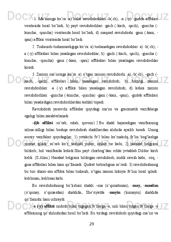   1.   Ma’nosiga   ko’ra:   a)   holat   ravishdoshlari   -b(-ib),   -a   (-y)   -gudek   affislari
vositasida   hosil   bo’ladi;   b)   payt   ravishdoshlari   -gach   (-kach,   -qach),   -guncha   (-
kuncha,   -quncha)   vositasida   hosil   bo’ladi;   d)   maqsad   ravishdoshi   -gani   (-kani,   -
qani) affiksi vositasida hosil bo’ladi.
2. Tuslanish-tuslanmasligiga ko’ra: a) tuslanadigan ravishdoshlar: a) -b(-ib), -
a (-y) affikslari bilan yasalagan ravishdoshlar; b) -gach (-kach, -qach), -guncha (-
kuncha,   -quncha)   -gani   (-kani,   -qani)   affikslari   bilan   yasalagan   ravishdoshlar
kiradi.
3. Zamon ma’nosiga ko’ra: a) o’tgan zamon ravishdoshi:  a) -b(-ib), -gach (-
kach,   -qach)   affikslari   bilan   yasalagan   ravishdosh;   b)   hozirgi   zamon
ravishdoshlari:   -a   (-y)   affiksi   bilan   yasalagan   ravishdosh;   d)   kelasi   zamon
ravishdoshlari:   - guncha   (-kuncha,   -quncha)   -gani   (-kani,   -qani),   -gudek   affikslari
bilan yasaladigan ravishdoshlardan tashkil topadi.
Ravishdosh   yasovchi   affikslar   quyidagi   ma’no   va   grammatik   vazifalarga
egaligi bilan xarakterlanadi: 
-(i)b   affiksi :   so’rab,   eslab,   quvoni1.2.Bu   shakl   bajaradigan   vazifasining
xilma-xilligi   bilan   boshqa   ravishdosh   shakllaridan   alohida   ajralib   turadi.   Uning
asosiy   vazifalari   quyidagilar:   1)   yetakchi   fe’l   bilan   ko’makchi   fe’lni   bog’lashga
xizmat   qiladi:   so’rab   ko’r,   tashlab   yubor,   ishlab   tur   kabi;   2)   harakat   belgisini
bildirib,   hol   vazifasida   keladi:Shu   payt   chorbog’dan   echki   yetaklab   Dildor   kirib
keldi. (S.Ahm.)   Harakat  belgisini  bildirgan ravishdosh,  xuddi   ravish  kabi,  -roq,  -
gina affikslari bilan ham qo’llanadi: Qudrat tortinibgina so’radi. 3) ravishdoshning
bu   turi   shaxs-son   affiksi   bilan   tuslanib,   o’tgan   zamon   hikoya   fe’lini   hosil   qiladi:
kelibman, kelibsan kabi.
Bu   ravishdoshning   bo’lishsiz   shakli   –ma   (o’qimabman),   -may,   -masdan
(o’qimay,   o’qimasdan)   shaklida ,   She’riyatda   - mayin   (tinmayin)   shaklida
qo’llanishi ham uchraydi. 
- a (-y) affiksi  undosh bilan tugagan fe’llarga -a, unli bilan bitgan fe’llarga -y
affiksining qo’shilnshidan hosil bo’ladi. Bu turdagi ravishdosh quyidagi ma’no va
29 