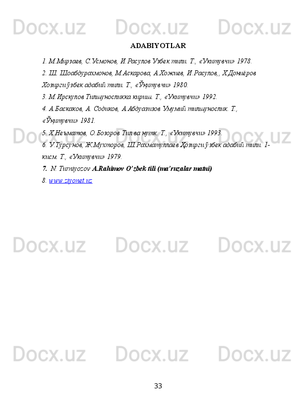 ADABIYOTLAR
1. М.Мирзаев, С.Усмонов, И.Расулов Узбек тили. Т., «Укитувчи» 1978.
2. Ш. Шоабдурахмонов, М.Аскарова, А.Хожиев, И.Расулов,, Х.Дониёров 
Хозирги ўзбек адабий тили. Т., « Ўқ итувчи» 1980.
3. М.Ирскулов Тилшуносликка кириш. Т., «Укитувчи» 1992.
4. А.Баскаков, А. Содиков, А.Абдуазизов Умумий тилшунослик. Т., 
« Ўқ итувчи» 1981.
5. Х.Неъматов, О.Бозоров Тил ва нутк. Т., «Укитувчи» 1993.
6. У.Турсунов, Ж.Мухторов, Ш.Рахматуллаев  Ҳ озирги ўзбек адабий тили. 1-
кисм. Т., «Укитувчи» 1979.
7.   N. Turniyozov  A.Rahimov O’zbek tili (ma’ruzalar matni)
8. www.ziyonet.uz   
33 