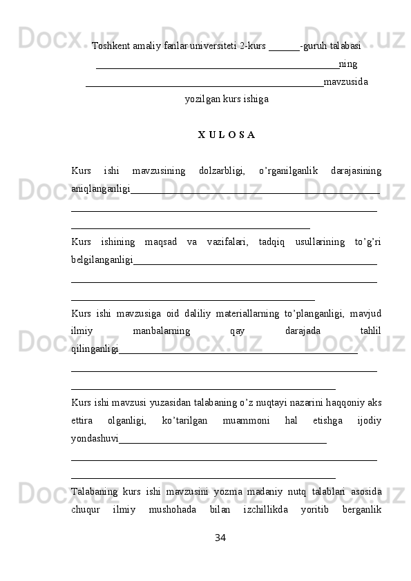 Toshkent amaliy fanlar universiteti  2-kurs  ______ -guruh talabasi
_______________________________________________ ning
______________________________________________ mavzusida
yozilgan kurs ishiga
X U L O S A
Kurs   ishi   mavzusining   dolzarbligi,   o’rganilganlik   darajasining
aniqlanganligi_ _______________________________________________
___________________________________________________________
______________________________________________
Kurs   ishining   maqsad   va   vazifalari,   tadqiq   usullarining   to’g’ri
belgilanganligi _______________________________________________
___________________________________________________________
_______________________________________________
Kurs   ishi   mavzusiga   oid   daliliy   materiallarning   to’planganligi,   mavjud
ilmiy   manbalarning   qay   darajada   tahlil
qilinganligi_________ _____________________________________
___________________________________________________________
___________________________________________________
Kurs ishi mavzusi yuzasidan talabaning o’z nuqtayi nazarini haqqoniy aks
ettira   olganligi,   ko’tarilgan   muammoni   hal   etishga   ijodiy
yondashuvi________________________________________
______ _____________________________________________________
___________________________________________________
Talabaning   kurs   ishi   mavzusini   yozma   madaniy   nutq   talablari   asosida
chuqur   ilmiy   mushohada   bilan   izchillikda   yoritib   berganlik
34 