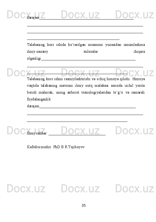 darajasi________________________________________________
____________ _______________________________________________
___________________________________________________________
_______________________________________________
Talabaning   kurs   ishida   ko’rarilgan   muammo   yuzasidan   umumlashma
ilmiy-nazariy   xulosalar   chiqara
olganligi ________________________________________________
___________________________________________________________
___________________________________________________
Talabaning kurs ishini rasmiylashtirishi va ochiq himoya qilishi.   Himoya
vaqtida   talabaning   mavzuni   ilmiy   nutq   malakasi   asosida   izchil   yorita
berish   mahorati,   uning   axborot   texnologiyalaridan   to’g’ri   va   samarali
foydalanganlik
darajasi_________________________________________________
___________________________________________________________
___________________________________________________
Ilmiy rahbar  _____________________________
Kafеdra mudiri  PhD B.R.Tojiboyev
35 