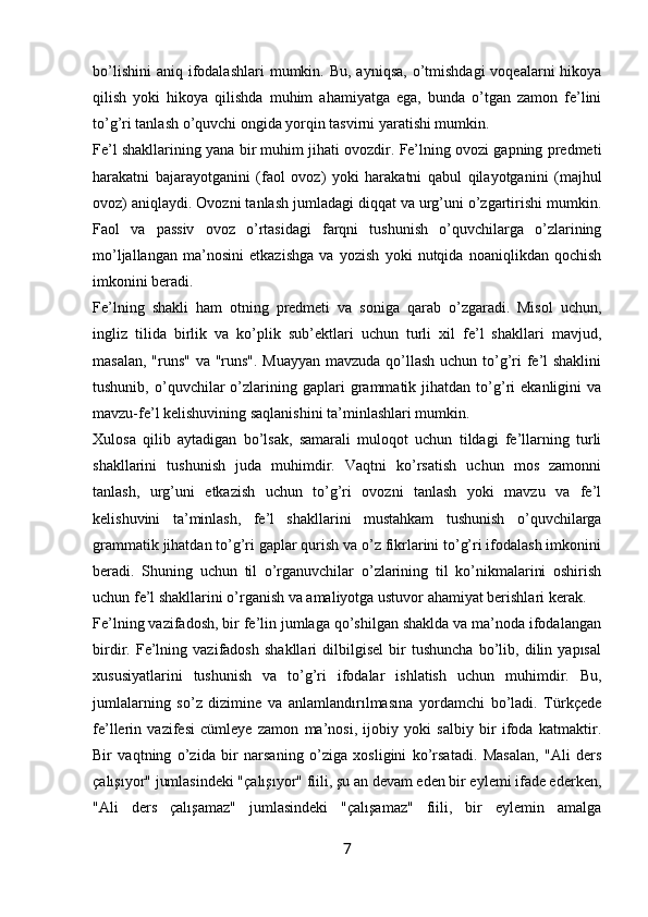 bo’lishini  aniq  ifodalashlari   mumkin. Bu,  ayniqsa,  o’tmishdagi   voqealarni  hikoya
qilish   yoki   hikoya   qilishda   muhim   ahamiyatga   ega,   bunda   o’tgan   zamon   fe’lini
to’g’ri tanlash o’quvchi ongida yorqin tasvirni yaratishi mumkin.
Fe’l shakllarining yana bir muhim jihati ovozdir. Fe’lning ovozi gapning predmeti
harakatni   bajarayotganini   (faol   ovoz)   yoki   harakatni   qabul   qilayotganini   (majhul
ovoz) aniqlaydi. Ovozni tanlash jumladagi diqqat va urg’uni o’zgartirishi mumkin.
Faol   va   passiv   ovoz   o’rtasidagi   farqni   tushunish   o’quvchilarga   o’zlarining
mo’ljallangan   ma’nosini   etkazishga   va   yozish   yoki   nutqida   noaniqlikdan   qochish
imkonini beradi.
Fe’lning   shakli   ham   otning   predmeti   va   soniga   qarab   o’zgaradi.   Misol   uchun,
ingliz   tilida   birlik   va   ko’plik   sub’ektlari   uchun   turli   xil   fe’l   shakllari   mavjud,
masalan, "runs"  va "runs". Muayyan mavzuda qo’llash uchun to’g’ri fe’l shaklini
tushunib,   o’quvchilar   o’zlarining  gaplari   grammatik   jihatdan   to’g’ri   ekanligini   va
mavzu-fe’l kelishuvining saqlanishini ta’minlashlari mumkin.
Xulosa   qilib   aytadigan   bo’lsak,   samarali   muloqot   uchun   tildagi   fe’llarning   turli
shakllarini   tushunish   juda   muhimdir.   Vaqtni   ko’rsatish   uchun   mos   zamonni
tanlash,   urg’uni   etkazish   uchun   to’g’ri   ovozni   tanlash   yoki   mavzu   va   fe’l
kelishuvini   ta’minlash,   fe’l   shakllarini   mustahkam   tushunish   o’quvchilarga
grammatik jihatdan to’g’ri gaplar qurish va o’z fikrlarini to’g’ri ifodalash imkonini
beradi.   Shuning   uchun   til   o’rganuvchilar   o’zlarining   til   ko’nikmalarini   oshirish
uchun fe’l shakllarini o’rganish va amaliyotga ustuvor ahamiyat berishlari kerak.
Fe’lning vazifadosh, bir fe’lin jumlaga qo’shilgan shaklda va ma’noda ifodalangan
birdir.   Fe’lning   vazifadosh   shakllari   dilbilgisel   bir   tushuncha   bo’lib,   dilin   yapısal
xususiyatlarini   tushunish   va   to’g’ri   ifodalar   ishlatish   uchun   muhimdir.   Bu,
jumlalarning   so’z   dizimine   va   anlamlandırılmasına   yordamchi   bo’ladi.   Türkçede
fe’llerin   vazifesi   cümleye   zamon   ma’nosi,   ijobiy   yoki   salbiy   bir   ifoda   katmaktir.
Bir   vaqtning   o’zida   bir   narsaning   o’ziga   xosligini   ko’rsatadi.   Masalan,   "Ali   ders
çalışıyor" jumlasindeki "çalışıyor" fiili, şu an devam eden bir eylemi ifade ederken,
"Ali   ders   çalışamaz"   jumlasindeki   "çalışamaz"   fiili,   bir   eylemin   amalga
7 