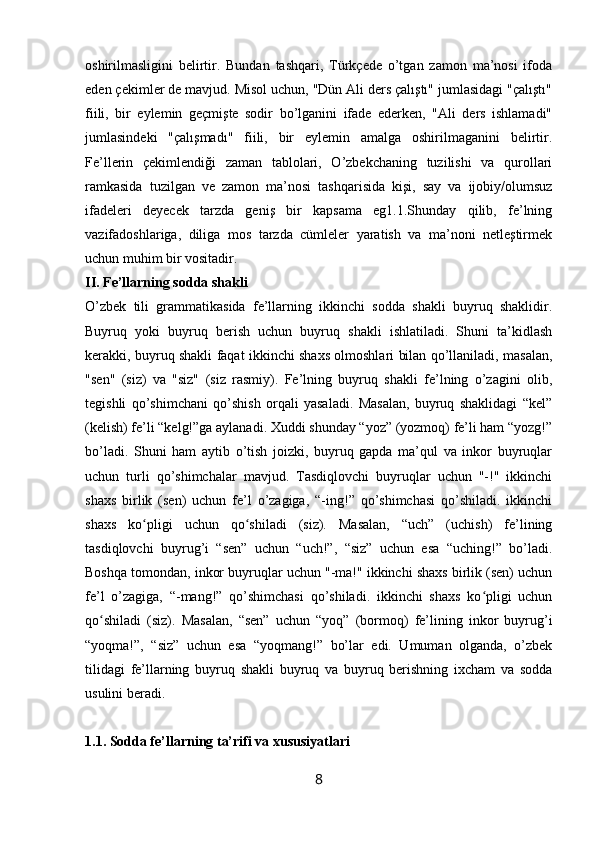 oshirilmasligini   belirtir.   Bundan   tashqari,   Türkçede   o’tgan   zamon   ma’nosi   ifoda
eden çekimler de mavjud. Misol uchun, "Dün Ali ders çalıştı" jumlasidagi "çalıştı"
fiili,   bir   eylemin   geçmişte   sodir   bo’lganini   ifade   ederken,   "Ali   ders   ishlamadi"
jumlasindeki   "çalışmadı"   fiili,   bir   eylemin   amalga   oshirilmaganini   belirtir.
Fe’llerin   çekimlendiği   zaman   tablolari,   O’zbekchaning   tuzilishi   va   qurollari
ramkasida   tuzilgan   ve   zamon   ma’nosi   tashqarisida   kişi,   say   va   ijobiy/olumsuz
ifadeleri   deyecek   tarzda   geniş   bir   kapsama   eg1.1.Shunday   qilib,   fe’lning
vazifadoshlariga,   diliga   mos   tarzda   cümleler   yaratish   va   ma’noni   netleştirmek
uchun muhim bir vositadir.
II. Fe’llarning sodda shakli
O’zbek   tili   grammatikasida   fe’llarning   ikkinchi   sodda   shakli   buyruq   shaklidir.
Buyruq   yoki   buyruq   berish   uchun   buyruq   shakli   ishlatiladi.   Shuni   ta’kidlash
kerakki, buyruq shakli faqat ikkinchi shaxs olmoshlari bilan qo’llaniladi, masalan,
"sen"   (siz)   va   "siz"   (siz   rasmiy).   Fe’lning   buyruq   shakli   fe’lning   o’zagini   olib,
tegishli   qo’shimchani   qo’shish   orqali   yasaladi.   Masalan,   buyruq   shaklidagi   “kel”
(kelish) fe’li “kelg!”ga aylanadi. Xuddi shunday “yoz” (yozmoq) fe’li ham “yozg!”
bo’ladi.   Shuni   ham   aytib   o’tish   joizki,   buyruq   gapda   ma’qul   va   inkor   buyruqlar
uchun   turli   qo’shimchalar   mavjud.   Tasdiqlovchi   buyruqlar   uchun   "-!"   ikkinchi
shaxs   birlik   (sen)   uchun   fe’l   o’zagiga,   “-ing!”   qo’shimchasi   qo’shiladi.   ikkinchi
shaxs   ko pligi   uchun   qo shiladi   (siz).   Masalan,   “uch”   (uchish)   fe’liningʻ ʻ
tasdiqlovchi   buyrug’i   “sen”   uchun   “uch!”,   “siz”   uchun   esa   “uching!”   bo’ladi.
Boshqa tomondan, inkor buyruqlar uchun "-ma!" ikkinchi shaxs birlik (sen) uchun
fe’l   o’zagiga,   “-mang!”   qo’shimchasi   qo’shiladi.   ikkinchi   shaxs   ko pligi   uchun	
ʻ
qo shiladi   (siz).   Masalan,   “sen”   uchun   “yoq”   (bormoq)   fe’lining   inkor   buyrug’i	
ʻ
“yoqma!”,   “siz”   uchun   esa   “yoqmang!”   bo’lar   edi.   Umuman   olganda,   o’zbek
tilidagi   fe’llarning   buyruq   shakli   buyruq   va   buyruq   berishning   ixcham   va   sodda
usulini beradi.
1.1. Sodda fe’llarning ta’rifi va xususiyatlari
8 