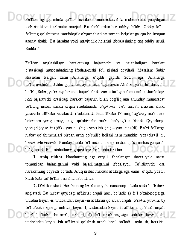 Fe’llarning gap ichida qo’llanilishida ma’noni  etkazishda  muhim  rol  o’ynaydigan
turli   shakl   va   tuzilmalar   mavjud.   Bu   shakllardan   biri   oddiy   fe’ldir.   Oddiy   fe’l   –
fe’lning qo’shimcha morfologik o’zgarishlari va zamon belgilariga ega bo’lmagan
asosiy   shakli.   Bu   harakat   yoki   mavjudlik   holatini   ifodalashning   eng   oddiy   usuli.
Sodda f
Fe’ldan   anglashilgan   harakatning   bajaruvchi   va   bajariladigan   harakat
o’rtasidagi   munosabatining   ifodala-nishi   fe’l   nisbati   deyiladi.   Masalan:   Sobir
akasidan   kelgan   xatni   Alisherga   o’qitdi   gapida   Sobir   ega,   Alisherga
to’ldiruvchidir. Ushbu gapda asosiy harakat bajaruvchi   Alisher , ya’ni to’ldiruvchi
bo’lib,  Sobir , ya’ni ega harakat bajarilishida vosita bo’lgan shaxs xolos. Jumladagi
ikki   bajaruvchi   orasidagi   harakat   bajarish   bilan   bog’liq   ana   shunday   munosabat
fe’lning   nisbat   shakli   orqali   ifodalanadi:   o’qi+t+di .   Fe’l   nisbati   maxsus   shakl
yasovchi affikslar vositasida ifodalanadi. Bu affikslar fe’lning lug’aviy ma’nosini
batamom   yangilamay,   unga   qo’shimcha   ma’no   bo’yog’i   qo’shadi.   Qiyoslang:
yuv+(di)-yuv+in+(di) - yuv+il+(di) - yuv+ish+(di) – yuv+dir+(di) . Ba’zi fe’llarga
nisbat   qo’shimchalari   birdan   ortiq   qo’shilib   kelishi   ham   mumkin:   yoz+dir+il+di,
beza+n+tir+ish+di.   Bunday   holda   fe’l   nisbati   oxirgi   nisbat   qo’shimchasiga   qarab
belgilanadi. Fe’l nisbatlarning quyidagicha beshta turi bor:
1.   Aniq   nisbat .   Harakatning   ega   orqali   ifodalangan   shaxs   yoki   narsa
tomonidan   bajarilganini   yoki   bajarilmaganini   ifodalaydi.   To’ldiruvchi   esa
harakatning obyekti bo’ladi. Aniq nisbat maxsus affiksga ega emas:   o’qidi, yozdi,
kutdi  kabi sof fe’llar ana shu nisbatdadir.
2. O’zlik nisbat . Harakatning bir shaxs yoki narsaning o’zida sodir bo’lishini
anglatadi. Bu nisbat  quyidagi affikslar  orqali hosil  bo’ladi: a) fe’l o’zak-negiziga
unlidan keyin  -n , undoshdan keyin  -in  affiksini qo’shish orqali:  o’ra+n, yuv+in;  b)
fe’l o’zak-negiziga unlidan keyin - l , undoshdan keyin   -il   affiksini qo’shish orqali
hosil   bo’ladi:   cho’m+il,   surka+l;   d)   fe’l   o’zak-negiziga   unlidan   keyin   -sh ,
undoshdan   keyin   -ish   affiksini   qo’shish   orqali   hosil   bo’ladi:   joyla+sh,   ker+ish.
9 