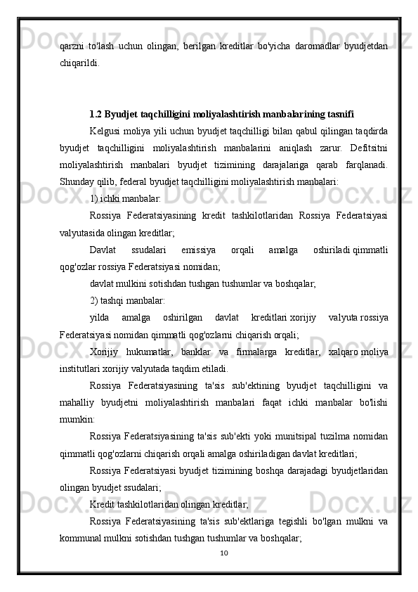 qarzni   to'lash   uchun   olingan,   berilgan   kreditlar   bo'yicha   daromadlar   byudjetdan
chiqarildi.
1.2 Byudjet taqchilligini moliyalashtirish manbalarining tasnifi
Kelgusi moliya yili uchun byudjet taqchilligi bilan qabul qilingan taqdirda
byudjet   taqchilligini   moliyalashtirish   manbalarini   aniqlash   zarur.   Defitsitni
moliyalashtirish   manbalari   byudjet   tizimining   darajalariga   qarab   farqlanadi.
Shunday qilib, federal byudjet taqchilligini moliyalashtirish manbalari:
1) ichki manbalar:
Rossiya   Federatsiyasining   kredit   tashkilotlaridan   Rossiya   Federatsiyasi
valyutasida olingan kreditlar;
Davlat   ssudalari   emissiya   orqali   amalga   oshiriladi   qimmatli
qog'ozlar   rossiya Federatsiyasi nomidan;
davlat mulkini sotishdan tushgan tushumlar va boshqalar;
2) tashqi manbalar:
yilda   amalga   oshirilgan   davlat   kreditlari   xorijiy   valyuta   rossiya
Federatsiyasi nomidan qimmatli qog'ozlarni chiqarish orqali;
Xorijiy   hukumatlar,   banklar   va   firmalarga   kreditlar,   xalqaro   moliya
institutlari   xorijiy valyutada taqdim etiladi.
Rossiya   Federatsiyasining   ta'sis   sub'ektining   byudjet   taqchilligini   va
mahalliy   byudjetni   moliyalashtirish   manbalari   faqat   ichki   manbalar   bo'lishi
mumkin:
Rossiya   Federatsiyasining   ta'sis   sub'ekti   yoki   munitsipal   tuzilma   nomidan
qimmatli qog'ozlarni chiqarish orqali amalga oshiriladigan davlat kreditlari;
Rossiya Federatsiyasi  byudjet tizimining boshqa darajadagi byudjetlaridan
olingan byudjet ssudalari;
Kredit tashkilotlaridan olingan kreditlar;
Rossiya   Federatsiyasining   ta'sis   sub'ektlariga   tegishli   bo'lgan   mulkni   va
kommunal mulkni sotishdan tushgan tushumlar va boshqalar;
10