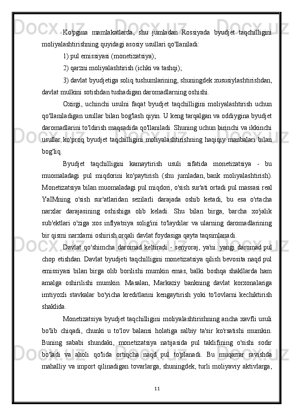 Ko'pgina   mamlakatlarda,   shu   jumladan   Rossiyada   byudjet   taqchilligini
moliyalashtirishning quyidagi asosiy usullari qo'llaniladi:
1) pul emissiyasi (monetizatsiya);
2) qarzni moliyalashtirish (ichki va tashqi);
3) davlat byudjetiga soliq tushumlarining, shuningdek xususiylashtirishdan,
davlat mulkini sotishdan tushadigan daromadlarning oshishi.
Oxirgi,   uchinchi   usulni   faqat   byudjet   taqchilligini   moliyalashtirish   uchun
qo'llaniladigan usullar bilan bog'lash qiyin. U keng tarqalgan va oddiygina byudjet
daromadlarini to'ldirish maqsadida qo'llaniladi. Shuning uchun birinchi va ikkinchi
usullar   ko'proq   byudjet   taqchilligini   moliyalashtirishning   haqiqiy   manbalari   bilan
bog'liq.
Byudjet   taqchilligini   kamaytirish   usuli   sifatida   monetizatsiya   -   bu
muomaladagi   pul   miqdorini   ko'paytirish   (shu   jumladan,   bank   moliyalashtirish ).
Monetizatsiya bilan muomaladagi pul miqdori, o'sish sur'ati ortadi   pul massasi   real
YaIMning   o'sish   sur'atlaridan   sezilarli   darajada   oshib   ketadi,   bu   esa   o'rtacha
narxlar   darajasining   oshishiga   olib   keladi.   Shu   bilan   birga,   barcha   xo'jalik
sub'ektlari   o'ziga   xos   inflyatsiya   solig'ini   to'laydilar   va   ularning   daromadlarining
bir qismi narxlarni oshirish orqali davlat foydasiga qayta taqsimlanadi.
Davlat   qo'shimcha   daromad   keltiradi   -   senyoraj,   ya'ni.   yangi   daromad   pul
chop etishdan. Davlat byudjeti taqchilligini monetizatsiya qilish bevosita naqd pul
emissiyasi   bilan   birga   olib   borilishi   mumkin   emas,   balki   boshqa   shakllarda   ham
amalga   oshirilishi   mumkin.   Masalan,   Markaziy   bankning   davlat   korxonalariga
imtiyozli   stavkalar   bo'yicha   kreditlarini   kengaytirish   yoki   to'lovlarni   kechiktirish
shaklida.
Monetizatsiya byudjet taqchilligini moliyalashtirishning ancha xavfli usuli
bo'lib   chiqadi,   chunki   u   to'lov   balansi   holatiga   salbiy   ta'sir   ko'rsatishi   mumkin.
Buning   sababi   shundaki,   monetizatsiya   natijasida   pul   taklifining   o'sishi   sodir
bo'ladi   va   aholi   qo'lida   ortiqcha   naqd   pul   to'planadi.   Bu   muqarrar   ravishda
mahalliy va import qilinadigan tovarlarga, shuningdek, turli moliyaviy aktivlarga,
11