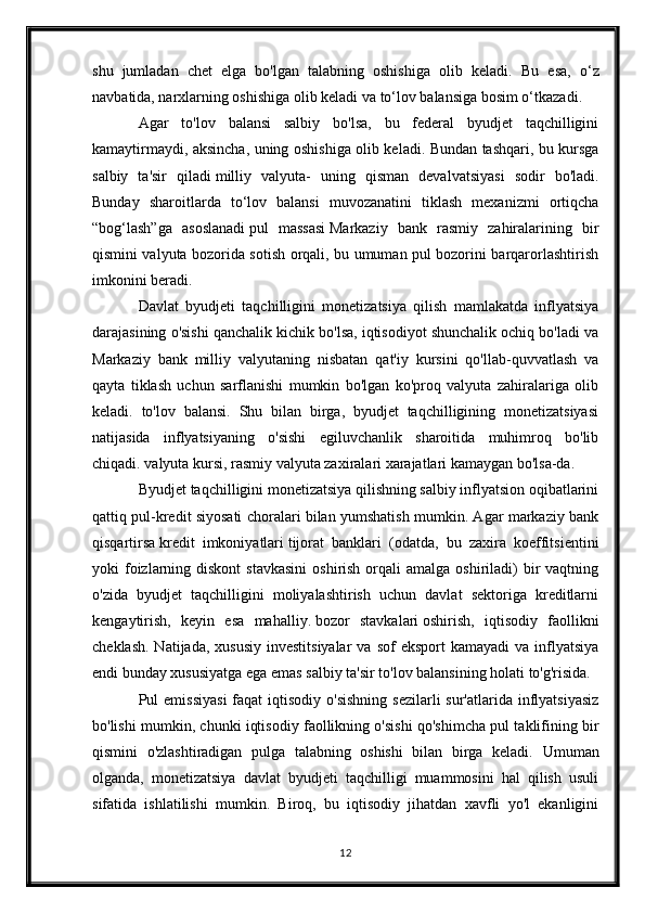 shu   jumladan   chet   elga   bo'lgan   talabning   oshishiga   olib   keladi.   Bu   esa,   o‘z
navbatida, narxlarning oshishiga olib keladi va to‘lov balansiga bosim o‘tkazadi.
Agar   to'lov   balansi   salbiy   bo'lsa,   bu   federal   byudjet   taqchilligini
kamaytirmaydi, aksincha, uning oshishiga olib keladi. Bundan tashqari, bu kursga
salbiy   ta'sir   qiladi   milliy   valyuta -   uning   qisman   devalvatsiyasi   sodir   bo'ladi.
Bunday   sharoitlarda   to‘lov   balansi   muvozanatini   tiklash   mexanizmi   ortiqcha
“bog‘lash”ga   asoslanadi   pul   massasi   Markaziy   bank   rasmiy   zahiralarining   bir
qismini valyuta bozorida sotish orqali, bu umuman pul bozorini barqarorlashtirish
imkonini beradi.
Davlat   byudjeti   taqchilligini   monetizatsiya   qilish   mamlakatda   inflyatsiya
darajasining o'sishi qanchalik kichik bo'lsa, iqtisodiyot shunchalik ochiq bo'ladi va
Markaziy   bank   milliy   valyutaning   nisbatan   qat'iy   kursini   qo'llab-quvvatlash   va
qayta   tiklash   uchun   sarflanishi   mumkin   bo'lgan   ko'proq   valyuta   zahiralariga   olib
keladi.   to'lov   balansi.   Shu   bilan   birga,   byudjet   taqchilligining   monetizatsiyasi
natijasida   inflyatsiyaning   o'sishi   egiluvchanlik   sharoitida   muhimroq   bo'lib
chiqadi.   valyuta kursi , rasmiy valyuta zaxiralari xarajatlari kamaygan bo'lsa-da.
Byudjet taqchilligini monetizatsiya qilishning salbiy inflyatsion oqibatlarini
qattiq pul-kredit siyosati choralari bilan yumshatish mumkin. Agar markaziy bank
qisqartirsa   kredit   imkoniyatlari   tijorat   banklari   (odatda,   bu   zaxira   koeffitsientini
yoki  foizlarning  diskont   stavkasini  oshirish  orqali  amalga  oshiriladi)  bir  vaqtning
o'zida   byudjet   taqchilligini   moliyalashtirish   uchun   davlat   sektoriga   kreditlarni
kengaytirish,   keyin   esa   mahalliy.   bozor   stavkalari   oshirish,   iqtisodiy   faollikni
cheklash.  Natijada,  xususiy  investitsiyalar   va sof   eksport  kamayadi  va  inflyatsiya
endi bunday xususiyatga ega emas   salbiy ta'sir   to'lov balansining holati to'g'risida.
Pul  emissiyasi  faqat  iqtisodiy o'sishning  sezilarli  sur'atlarida  inflyatsiyasiz
bo'lishi mumkin, chunki iqtisodiy faollikning o'sishi qo'shimcha pul taklifining bir
qismini   o'zlashtiradigan   pulga   talabning   oshishi   bilan   birga   keladi.   Umuman
olganda,   monetizatsiya   davlat   byudjeti   taqchilligi   muammosini   hal   qilish   usuli
sifatida   ishlatilishi   mumkin.   Biroq,   bu   iqtisodiy   jihatdan   xavfli   yo'l   ekanligini
12