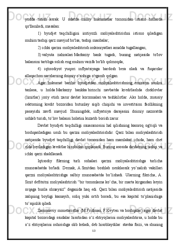 yodda   tutish   kerak.   U   odatda   milliy   hukumatlar   tomonidan   istisno   hollarda
qo'llaniladi, masalan:
1)   byudjet   taqchilligini   imtiyozli   moliyalashtirishni   istisno   qiladigan
muhim tashqi qarz mavjud bo'lsa;   tashqi manbalar ;
2) ichki qarzni moliyalashtirish imkoniyatlari amalda tugallangan;
3)   valyuta   zahiralari   Markaziy   bank   tugadi,   buning   natijasida   to'lov
balansini tartibga solish eng muhim vazifa bo'lib qolmoqda;
4)   iqtisodiyot   yuqori   inflyatsiyaga   bardosh   bera   oladi   va   fuqarolar
allaqachon narxlarning doimiy o'sishiga o'rganib qolgan.
Agar   hukumat   baribir   byudjetdan   moliyalashtirishning   emissiya   usulini
tanlasa,   u   holda   Markaziy   bankka   birinchi   navbatda   kreditlashda   cheklovlar
(limitlar)   joriy   etish   zarur   davlat   korxonalari   va   tashkilotlar.   Aks   holda,   xususiy
sektorning   kredit   bozoridan   butunlay   siqib   chiqishi   va   investitsion   faollikning
pasayishi   xavfi   mavjud.   Shuningdek,   inflyatsiya   darajasini   doimiy   nazoratda
ushlab turish, to‘lov balansi holatini kuzatib borish zarur.
Davlat   byudjeti   taqchilligi   muammosini   hal   qilishning   kamroq   og'riqli   va
boshqariladigan   usuli   bu   qarzni   moliyalashtirishdir.   Qarz   bilan   moliyalashtirish
natijasida   byudjet   taqchilligi   davlat   tomonidan   ham   mamlakat   ichida,   ham   chet
elda beriladigan kreditlar hisobidan qoplanadi. Buning asosida davlatning tashqi va
ichki qarzi shakllanadi.
Iqtisodiy   fikrning   turli   sohalari   qarzni   moliyalashtirishga   turlicha
munosabatda   bo'ladi.   Demak,   A.Smitdan   boshlab   neoklassik   yo’nalish   vakillari
qarzni   moliyalashtirishga   salbiy   munosabatda   bo’lishadi.   Ularning   fikricha,   A.
Smit defitsitni moliyalashtirish “bir tomonlama ko‘cha, bir marta kirgandan keyin
orqaga   burila   olmaysiz”   deganida   haq   edi.   Qarz   bilan   moliyalashtirish   natijasida
xalqning   boyligi   kamayib,   soliq   yuki   ortib   boradi,   bu   esa   kapital   to‘planishiga
to‘sqinlik qiladi.
Zamonaviy monetaristlar  (M.Fridman, F.Keyten va boshqalar) agar davlat
kapital bozoridagi ssudalar hisobidan o‘z ehtiyojlarini moliyalashtirsa, u holda bu
o‘z ehtiyojlarini oshirishga olib keladi, deb hisoblaydilar.   stavka foizi , va shuning
13