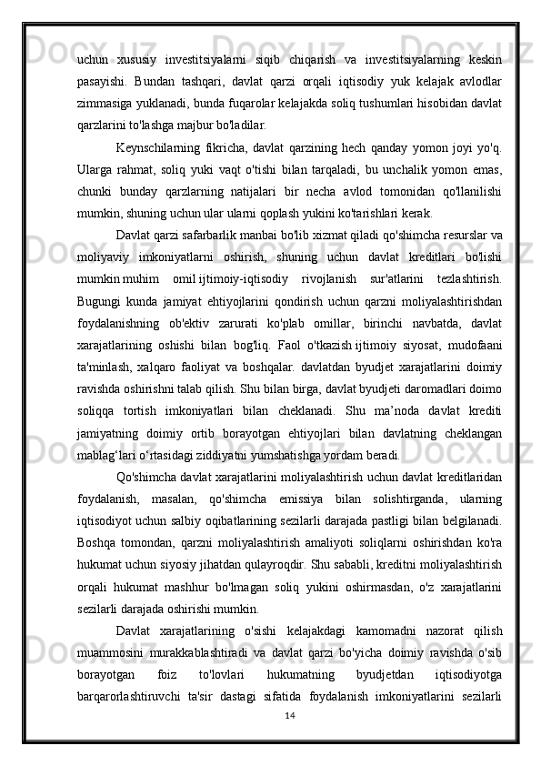 uchun   xususiy   investitsiyalarni   siqib   chiqarish   va   investitsiyalarning   keskin
pasayishi.   Bundan   tashqari,   davlat   qarzi   orqali   iqtisodiy   yuk   kelajak   avlodlar
zimmasiga yuklanadi, bunda fuqarolar kelajakda soliq tushumlari hisobidan davlat
qarzlarini to'lashga majbur bo'ladilar.
Keynschilarning   fikricha,   davlat   qarzining   hech   qanday   yomon   joyi   yo'q.
Ularga   rahmat,   soliq   yuki   vaqt   o'tishi   bilan   tarqaladi,   bu   unchalik   yomon   emas,
chunki   bunday   qarzlarning   natijalari   bir   necha   avlod   tomonidan   qo'llanilishi
mumkin, shuning uchun ular ularni qoplash yukini ko'tarishlari kerak.
Davlat qarzi safarbarlik manbai bo'lib xizmat qiladi   qo'shimcha resurslar   va
moliyaviy   imkoniyatlarni   oshirish,   shuning   uchun   davlat   kreditlari   bo'lishi
mumkin   muhim   omil   ijtimoiy-iqtisodiy   rivojlanish   sur'atlarini   tezlashtirish.
Bugungi   kunda   jamiyat   ehtiyojlarini   qondirish   uchun   qarzni   moliyalashtirishdan
foydalanishning   ob'ektiv   zarurati   ko'plab   omillar,   birinchi   navbatda,   davlat
xarajatlarining   oshishi   bilan   bog'liq.   Faol   o'tkazish   ijtimoiy   siyosat ,   mudofaani
ta'minlash,   xalqaro   faoliyat   va   boshqalar.   davlatdan   byudjet   xarajatlarini   doimiy
ravishda oshirishni talab qilish. Shu bilan birga, davlat byudjeti daromadlari doimo
soliqqa   tortish   imkoniyatlari   bilan   cheklanadi.   Shu   ma’noda   davlat   krediti
jamiyatning   doimiy   ortib   borayotgan   ehtiyojlari   bilan   davlatning   cheklangan
mablag‘lari o‘rtasidagi ziddiyatni yumshatishga yordam beradi.
Qo'shimcha davlat xarajatlarini moliyalashtirish uchun davlat kreditlaridan
foydalanish,   masalan,   qo'shimcha   emissiya   bilan   solishtirganda,   ularning
iqtisodiyot uchun salbiy oqibatlarining sezilarli darajada pastligi bilan belgilanadi.
Boshqa   tomondan,   qarzni   moliyalashtirish   amaliyoti   soliqlarni   oshirishdan   ko'ra
hukumat uchun siyosiy jihatdan qulayroqdir. Shu sababli, kreditni moliyalashtirish
orqali   hukumat   mashhur   bo'lmagan   soliq   yukini   oshirmasdan,   o'z   xarajatlarini
sezilarli darajada oshirishi mumkin.
Davlat   xarajatlarining   o'sishi   kelajakdagi   kamomadni   nazorat   qilish
muammosini   murakkablashtiradi   va   davlat   qarzi   bo'yicha   doimiy   ravishda   o'sib
borayotgan   foiz   to'lovlari   hukumatning   byudjetdan   iqtisodiyotga
barqarorlashtiruvchi   ta'sir   dastagi   sifatida   foydalanish   imkoniyatlarini   sezilarli
14