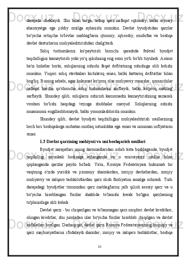 darajada   cheklaydi.   Shu   bilan   birga,   tashqi   qarz   nafaqat   iqtisodiy,   balki   siyosiy
ahamiyatga   ega   jiddiy   omilga   aylanishi   mumkin.   Davlat   byudjetidan   qarzlar
bo'yicha   ortiqcha   to'lovlar   mablag'larni   ijtimoiy,   iqtisodiy,   mudofaa   va   boshqa
davlat dasturlarini moliyalashtirishdan chalg'itadi.
Soliq   tushumlarini   ko'paytirish   birinchi   qarashda   federal   byudjet
taqchilligini kamaytirish yoki yo'q qilishning eng oson yo'li bo'lib tuyuladi. Ammo
ba'zi   holatlar   borki,   soliqlarning   oshishi   faqat   defitsitning   oshishiga   olib   kelishi
mumkin.   Yuqori   soliq   stavkalari   kichikroq   emas,   balki   kattaroq   defitsitlar   bilan
bog'liq. Buning sababi, agar hukumat ko'proq olsa   moliyaviy resurslar , qonunchilar
nafaqat   barcha   qo'shimcha   soliq   tushumlarini   sarflaydi,   balki   ko'proq   mablag'
sarflaydi.  Shunday   qilib,   soliqlarni   oshirish   kamomadni   kamaytirishning   samarali
vositasi   bo'lishi   haqidagi   tezisga   shubhalar   mavjud.   Soliqlarning   oshishi
muammoni engillashtirmaydi, balki yomonlashtirishi mumkin.
Shunday   qilib,   davlat   byudjeti   taqchilligini   moliyalashtirish   usullarining
hech biri boshqalarga nisbatan mutlaq ustunlikka ega emas va umuman inflyatsion
emas.
1.3 Davlat qarzining mohiyati va uni boshqarish usullari
Byudjet  xarajatlari   uning  daromadlaridan  oshib   keta  boshlaganda,   byudjet
taqchilligi   surunkali   hodisaga   aylanganda   va   u   emissiyasiz   usullar   bilan
qoplanganda   qarzlar   paydo   bo'ladi.   Ya'ni,   Rossiya   Federatsiyasi   hukumati   bir
vaqtning   o'zida   yuridik   va   jismoniy   shaxslardan,   xorijiy   davlatlardan,   xorijiy
moliyaviy   va   xalqaro   tashkilotlardan   qarz   olish   faoliyatini   amalga   oshiradi.   Turli
darajadagi   byudjetlar   tomonidan   qarz   mablag'larini   jalb   qilish   asosiy   qarz   va   u
bo'yicha   hisoblangan   foizlar   shaklida   to'lanishi   kerak   bo'lgan   qarzlarning
to'planishiga olib keladi.
Davlat qarzi - bu chiqarilgan va to'lanmagan qarz miqdori   davlat kreditlari ,
olingan   kreditlar,   shu   jumladan   ular   bo'yicha   foizlar   hisoblab   chiqilgan   va   davlat
kafolatlari berilgan. Darhaqiqat, davlat qarzi Rossiya Federatsiyasining huquqiy va
qarz   majburiyatlarini   ifodalaydi   shaxslar ,   xorijiy   va   xalqaro   tashkilotlar,   boshqa
15