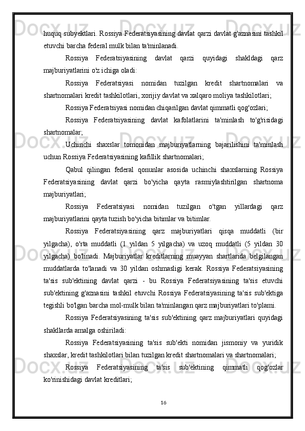 huquq subyektlari. Rossiya Federatsiyasining davlat qarzi davlat g'aznasini tashkil
etuvchi barcha federal mulk bilan ta'minlanadi.
Rossiya   Federatsiyasining   davlat   qarzi   quyidagi   shakldagi   qarz
majburiyatlarini o'z ichiga oladi:
Rossiya   Federatsiyasi   nomidan   tuzilgan   kredit   shartnomalari   va
shartnomalari   kredit tashkilotlari , xorijiy davlat va xalqaro moliya tashkilotlari;
Rossiya Federatsiyasi nomidan chiqarilgan davlat qimmatli qog'ozlari;
Rossiya   Federatsiyasining   davlat   kafolatlarini   ta'minlash   to'g'risidagi
shartnomalar;
Uchinchi   shaxslar   tomonidan   majburiyatlarning   bajarilishini   ta'minlash
uchun Rossiya Federatsiyasining kafillik shartnomalari;
Qabul   qilingan   federal   qonunlar   asosida   uchinchi   shaxslarning   Rossiya
Federatsiyasining   davlat   qarzi   bo'yicha   qayta   rasmiylashtirilgan   shartnoma
majburiyatlari;
Rossiya   Federatsiyasi   nomidan   tuzilgan   o'tgan   yillardagi   qarz
majburiyatlarini qayta tuzish bo'yicha bitimlar va bitimlar.
Rossiya   Federatsiyasining   qarz   majburiyatlari   qisqa   muddatli   (bir
yilgacha),   o'rta   muddatli   (1   yildan   5   yilgacha)   va   uzoq   muddatli   (5   yildan   30
yilgacha)   bo'linadi.   Majburiyatlar   kreditlarning   muayyan   shartlarida   belgilangan
muddatlarda   to'lanadi   va   30   yildan   oshmasligi   kerak.   Rossiya   Federatsiyasining
ta'sis   sub'ektining   davlat   qarzi   -   bu   Rossiya   Federatsiyasining   ta'sis   etuvchi
sub'ektining   g'aznasini   tashkil   etuvchi   Rossiya   Federatsiyasining   ta'sis   sub'ektiga
tegishli bo'lgan barcha mol-mulk bilan ta'minlangan qarz majburiyatlari to'plami.
Rossiya   Federatsiyasining   ta'sis   sub'ektining   qarz   majburiyatlari   quyidagi
shakllarda amalga oshiriladi:
Rossiya   Federatsiyasining   ta'sis   sub'ekti   nomidan   jismoniy   va   yuridik
shaxslar, kredit tashkilotlari bilan tuzilgan kredit shartnomalari va shartnomalari;
Rossiya   Federatsiyasining   ta'sis   sub'ektining   qimmatli   qog'ozlar
ko'rinishidagi davlat kreditlari;
16