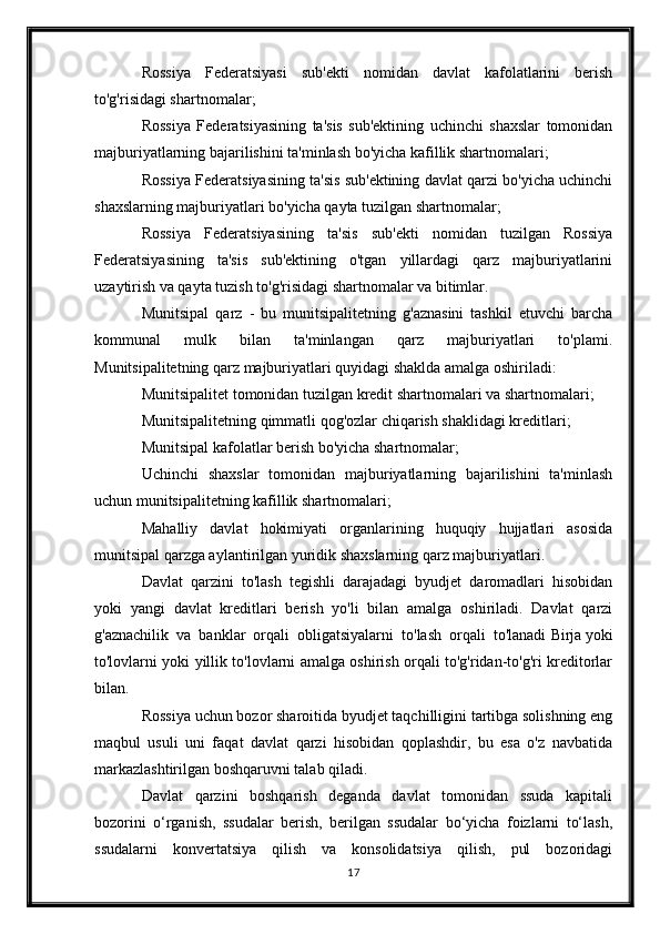 Rossiya   Federatsiyasi   sub'ekti   nomidan   davlat   kafolatlarini   berish
to'g'risidagi shartnomalar;
Rossiya   Federatsiyasining   ta'sis   sub'ektining   uchinchi   shaxslar   tomonidan
majburiyatlarning bajarilishini ta'minlash bo'yicha kafillik shartnomalari;
Rossiya Federatsiyasining ta'sis sub'ektining davlat qarzi bo'yicha uchinchi
shaxslarning majburiyatlari bo'yicha qayta tuzilgan shartnomalar;
Rossiya   Federatsiyasining   ta'sis   sub'ekti   nomidan   tuzilgan   Rossiya
Federatsiyasining   ta'sis   sub'ektining   o'tgan   yillardagi   qarz   majburiyatlarini
uzaytirish va qayta tuzish to'g'risidagi shartnomalar va bitimlar.
Munitsipal   qarz   -   bu   munitsipalitetning   g'aznasini   tashkil   etuvchi   barcha
kommunal   mulk   bilan   ta'minlangan   qarz   majburiyatlari   to'plami.
Munitsipalitetning qarz majburiyatlari quyidagi shaklda amalga oshiriladi:
Munitsipalitet tomonidan tuzilgan kredit shartnomalari va shartnomalari;
Munitsipalitetning qimmatli qog'ozlar chiqarish shaklidagi kreditlari;
Munitsipal kafolatlar berish bo'yicha shartnomalar;
Uchinchi   shaxslar   tomonidan   majburiyatlarning   bajarilishini   ta'minlash
uchun munitsipalitetning kafillik shartnomalari;
Mahalliy   davlat   hokimiyati   organlarining   huquqiy   hujjatlari   asosida
munitsipal qarzga aylantirilgan yuridik shaxslarning qarz majburiyatlari.
Davlat   qarzini   to'lash   tegishli   darajadagi   byudjet   daromadlari   hisobidan
yoki   yangi   davlat   kreditlari   berish   yo'li   bilan   amalga   oshiriladi.   Davlat   qarzi
g'aznachilik   va   banklar   orqali   obligatsiyalarni   to'lash   orqali   to'lanadi   Birja   yoki
to'lovlarni yoki yillik to'lovlarni amalga oshirish orqali to'g'ridan-to'g'ri kreditorlar
bilan.
Rossiya uchun bozor sharoitida byudjet taqchilligini tartibga solishning eng
maqbul   usuli   uni   faqat   davlat   qarzi   hisobidan   qoplashdir,   bu   esa   o'z   navbatida
markazlashtirilgan boshqaruvni talab qiladi.
Davlat   qarzini   boshqarish   deganda   davlat   tomonidan   ssuda   kapitali
bozorini   o‘rganish,   ssudalar   berish,   berilgan   ssudalar   bo‘yicha   foizlarni   to‘lash,
ssudalarni   konvertatsiya   qilish   va   konsolidatsiya   qilish,   pul   bozoridagi
17