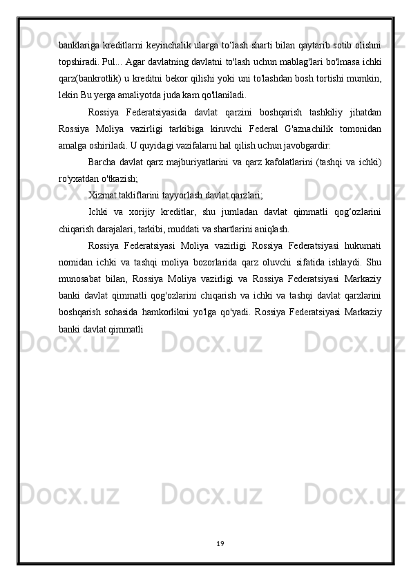 banklariga kreditlarni keyinchalik ularga to‘lash sharti bilan qaytarib sotib olishni
topshiradi.   Pul ... Agar davlatning davlatni to'lash uchun mablag'lari bo'lmasa   ichki
qarz (bankrotlik) u kreditni bekor qilishi yoki uni to'lashdan bosh tortishi mumkin,
lekin   Bu yerga   amaliyotda juda kam qo'llaniladi.
Rossiya   Federatsiyasida   davlat   qarzini   boshqarish   tashkiliy   jihatdan
Rossiya   Moliya   vazirligi   tarkibiga   kiruvchi   Federal   G'aznachilik   tomonidan
amalga oshiriladi. U quyidagi vazifalarni hal qilish uchun javobgardir:
Barcha   davlat   qarz   majburiyatlarini   va   qarz   kafolatlarini   (tashqi   va   ichki)
ro'yxatdan o'tkazish;
Xizmat takliflarini tayyorlash   davlat qarzlari ;
Ichki   va   xorijiy   kreditlar,   shu   jumladan   davlat   qimmatli   qog‘ozlarini
chiqarish darajalari, tarkibi, muddati va shartlarini aniqlash.
Rossiya   Federatsiyasi   Moliya   vazirligi   Rossiya   Federatsiyasi   hukumati
nomidan   ichki   va   tashqi   moliya   bozorlarida   qarz   oluvchi   sifatida   ishlaydi.   Shu
munosabat   bilan,   Rossiya   Moliya   vazirligi   va   Rossiya   Federatsiyasi   Markaziy
banki   davlat   qimmatli   qog'ozlarini   chiqarish   va   ichki   va   tashqi   davlat   qarzlarini
boshqarish   sohasida   hamkorlikni   yo'lga   qo'yadi.   Rossiya   Federatsiyasi   Markaziy
banki davlat qimmatli 
19