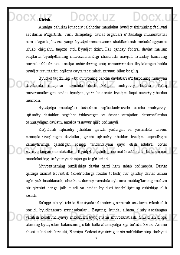 Kirish
Amalga   oshirish   iqtisodiy   islohotlar   mamlakat   byudjet   tizimining   faoliyati
asoslarini   o'zgartirdi.   Turli   darajadagi   davlat   organlari   o‘rtasidagi   munosabatlar
ham   o‘zgardi,   bu   esa   yangi   byudjet   mexanizmini   shakllantirish   metodologiyasini
ishlab   chiqishni   taqozo   etdi.   Byudjet   tizimi   Har   qanday   federal   davlat   ma'lum
vaqtlarda   byudjetlarning   muvozanatsizligi   sharoitida   mavjud.   Bunday   tizimning
normal   ishlashi   uni   amalga   oshirishning   aniq   mexanizmidan   foydalangan   holda
byudjet resurslarini oqilona qayta taqsimlash zarurati bilan bog'liq.
Byudjet taqchilligi - bu dunyoning barcha davlatlari o'z tarixining muayyan
davrlarida   muqarrar   ravishda   duch   kelgan   moliyaviy   hodisa.   To'liq
muvozanatlangan   davlat   byudjeti,   ya'ni   balanssiz   byudjet   faqat   nazariy   jihatdan
mumkin.
Byudjetga   mablag'lar   tushishini   rag'batlantiruvchi   barcha   moliyaviy-
iqtisodiy   dastaklar   beg'ubor   ishlayotgan   va   davlat   xarajatlari   daromadlardan
oshmaydigan davlatni amalda tasavvur qilib bo'lmaydi.
Ko'pchilik   iqtisodiy   jihatdan   qarzda   yashagan   va   yashashda   davom
etmoqda.   rivojlangan   davlatlar ,   garchi   iqtisodiy   jihatdan   byudjet   taqchilligini
kamaytirishga   qaratilgan   so'nggi   tendentsiyani   qayd   etish   adolatli   bo'lar
edi   rivojlangan mamlakatlar ...  Byudjet taqchilligi normal hisoblanadi, bu taxminan
mamlakatdagi inflyatsiya darajasiga to'g'ri keladi.
Muvozanatning   buzilishiga   davlat   qarzi   ham   sabab   bo'lmoqda.   Davlat
qarziga   xizmat   ko'rsatish   (kreditorlarga   foizlar   to'lash)   har   qanday   davlat   uchun
og'ir   yuk   hisoblanadi,   chunki   u   doimiy   ravishda   aylanma   mablag'larning   ma'lum
bir   qismini   o'ziga   jalb   qiladi   va   davlat   byudjeti   taqchilligining   oshishiga   olib
keladi.
So'nggi o'n yil ichida Rossiyada islohotning samarali usullarini izlash olib
borildi.   byudjetlararo   munosabatlar ...   Bugungi   kunda,   albatta,   ilmiy   asoslangan
yaratish   kerak   moliyaviy   mexanizm   byudjetlarni   muvozanatlash.   Shu   bilan   birga,
ularning byudjetlari balansining sifati katta ahamiyatga ega bo'lishi  kerak. Ammo
shuni   ta'kidlash   kerakki,   Rossiya   Federatsiyasining   ta'sis   sub'ektlarining   faoliyati
2