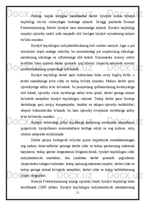 Hozirgi   vaqtda   ko ' pgina   mamlakatlar   davlat   byudjeti   uchun   byudjet
taqchilligi   tez - tez   uchraydigan   hodisaga   aylandi .   So ' nggi   paytlarda   Rossiya
Federatsiyasining   federal   byudjeti   ham   kamomadga   aylandi .   Byudjet   taqchilligi
noqulay   iqtisodiy   muhit   yoki   maqsadli   olib   borilgan   byudjet   siyosatining   natijasi
bo ' lishi   mumkin .
Byudjet taqchilligini moliyalashtirishning turli usullari mavjud. Agar u pul
emissiyasi   orqali   amalga   oshirilsa,   bu   muomaladagi   pul   miqdorining   oshishiga,
narxlarning   oshishiga   va   inflyatsiyaga   olib   keladi.   Kamomadni   xususiy   sektor
kreditlari   bilan   qoplash   davlat   qimmatli   qog’ozlarini   chiqarish   natijasida   xususiy
investitsiyalarning qisqarishiga olib keladi.
Byudjet   taqchilligi   davlat   qarzi   tushunchasi   bilan   uzviy   bog'liq   bo'lib,   u
kredit   manbalariga   ko'ra   ichki   va   tashqi   bo'lishi   mumkin.   Muhim   davlat   qarzi
iqtisodiyotga  salbiy  ta'sir  ko'rsatadi:  bu  jamiyatning qutblanishining  kuchayishiga
olib   keladi,   iqtisodiy   o'sish   sur'atlariga   salbiy   ta'sir   qiladi,   davlat   qarziga   xizmat
ko'rsatish   xarajatlari   byudjet   taqchilligini   oshiradi.   Tashqi   davlat   qarzi   (boshqa
davlatlarga   qarz,   xorijiy   kompaniyalar ,   banklar   va   xalqaro   iqtisodiy   tashkilotlar )
eksport   tushumlaridan   to'lanadi,   bu   ham   iqtisodiy   rivojlanish   sur'atlariga   salbiy
ta'sir ko'rsatishi mumkin.
Byudjet   tarkibidagi   ijobiy   siljishlarga   davlatning   noratsional   xarajatlarini
qisqartirish,   byudjetlararo   munosabatlarni   tartibga   solish   va   eng   muhimi,   soliq
islohoti natijasida erishilmoqda.
Davlat   qarzini   boshqarish   bo'yicha   qonun   hujjatlarida   mustahkamlangan
eng   muhim   chora-tadbirlar   qatoriga   davlat   ichki   va   tashqi   qarzlarining   maksimal
hajmlarini, tashqi qarzlar chegaralarini belgilash kiradi; byudjet taqchilligini ichki
moliyalashtirish   manbalari,   shu   jumladan   davlat   qimmatli   qog'ozlarini
chiqarishdan tushgan tushumlar; tashqi qarzning maksimal miqdori; davlat ichki va
tashqi   qarziga   xizmat   ko'rsatish   xarajatlari;   davlat   ichki   va   tashqi   kafolatlarining
yuqori chegaralari.
Rossiya   Federatsiyasining  hozirgi  iqtisodiy  holati  byudjet   taqchilligi  bilan
tavsiflanadi   (2009   yildan).   Byudjet   taqchilligini   moliyalashtirish   manbalarining
21