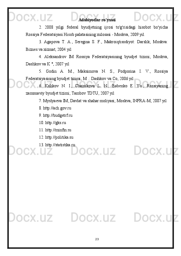 Adabiyotlar ro'yxati
2.   2008   yilgi   federal   byudjetning   ijrosi   to'g'risidagi   hisobot   bo'yicha
Rossiya Federatsiyasi Hisob palatasining xulosasi - Moskva, 2009 yil.
3.   Agapova   T.   A.,   Seregina   S.   F.,   Makroiqtisodiyot:   Darslik;   Moskva:
Biznes va xizmat, 2004 yil
4.   Aleksandrov   IM   Rossiya   Federatsiyasining   byudjet   tizimi;   Moskva,
Dashkov va K °, 2007 yil
5.   Godin   A.   M.,   Maksimova   N.   S.,   Podporina   I.   V.,   Rossiya
Federatsiyasining byudjet tizimi; M .: Dashkov va Co, 2006 yil
6.   Kulikov   N.   I.,   Chainikova   L.   N.,   Babenko   E.   Yu.,   Rossiyaning
zamonaviy byudjet tizimi; Tambov TDTU, 2007 yil
7. Myslyaeva IM, Davlat va shahar moliyasi; Moskva, INFRA-M, 2007 yil
8.   http://ach.gov.ru
9.   http://budgetrf.ru
10.   http://gks.ru
11.   http://minfin.ru
12.   http://politika.su
13.   http://statistika.ru
23