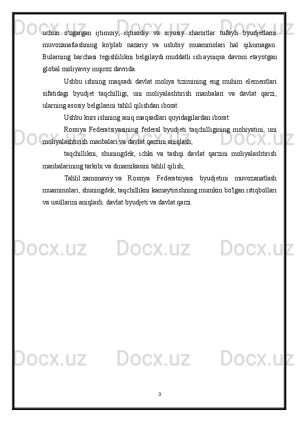 uchun   o'zgargan   ijtimoiy,   iqtisodiy   va   siyosiy   sharoitlar   tufayli   byudjetlarni
muvozanatlashning   ko'plab   nazariy   va   uslubiy   muammolari   hal   qilinmagan.
Bularning   barchasi   tegishlilikni   belgilaydi   muddatli   ish   ayniqsa   davom   etayotgan
global moliyaviy inqiroz davrida.
Ushbu   ishning   maqsadi   davlat   moliya   tizimining   eng   muhim   elementlari
sifatidagi   byudjet   taqchilligi,   uni   moliyalashtirish   manbalari   va   davlat   qarzi,
ularning asosiy belgilarini tahlil qilishdan iborat.
Ushbu kurs ishining aniq maqsadlari quyidagilardan iborat:
Rossiya   Federatsiyasining   federal   byudjeti   taqchilligining   mohiyatini,   uni
moliyalashtirish manbalari va davlat qarzini aniqlash;
taqchillikni,   shuningdek,   ichki   va   tashqi   davlat   qarzini   moliyalashtirish
manbalarining tarkibi va dinamikasini tahlil qilish;
Tahlil   zamonaviy   va   Rossiya   Federatsiyasi   byudjetini   muvozanatlash
muammolari, shuningdek, taqchillikni kamaytirishning mumkin bo'lgan istiqbollari
va usullarini aniqlash.   davlat byudjeti   va davlat qarzi.
3