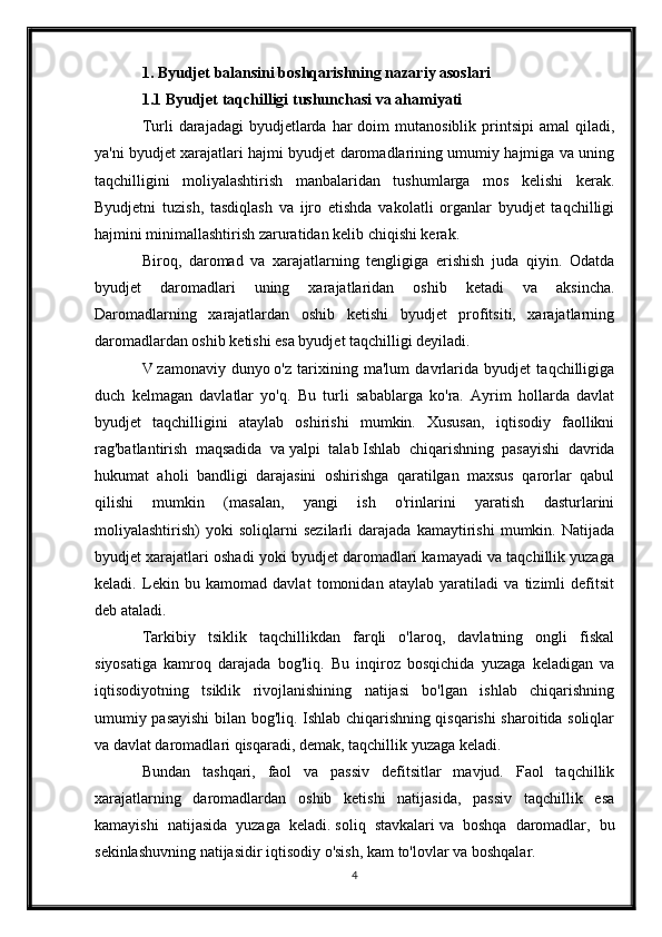 1. Byudjet balansini boshqarishning nazariy asoslari
1.1 Byudjet taqchilligi tushunchasi va ahamiyati
Turli  darajadagi   byudjetlarda  har  doim   mutanosiblik printsipi   amal  qiladi,
ya'ni byudjet xarajatlari hajmi byudjet daromadlarining umumiy hajmiga va uning
taqchilligini   moliyalashtirish   manbalaridan   tushumlarga   mos   kelishi   kerak.
Byudjetni   tuzish,   tasdiqlash   va   ijro   etishda   vakolatli   organlar   byudjet   taqchilligi
hajmini minimallashtirish zaruratidan kelib chiqishi kerak.
Biroq,   daromad   va   xarajatlarning   tengligiga   erishish   juda   qiyin.   Odatda
byudjet   daromadlari   uning   xarajatlaridan   oshib   ketadi   va   aksincha.
Daromadlarning   xarajatlardan   oshib   ketishi   byudjet   profitsiti,   xarajatlarning
daromadlardan oshib ketishi esa byudjet taqchilligi deyiladi.
V   zamonaviy   dunyo   o'z   tarixining   ma'lum   davrlarida   byudjet   taqchilligiga
duch   kelmagan   davlatlar   yo'q.   Bu   turli   sabablarga   ko'ra.   Ayrim   hollarda   davlat
byudjet   taqchilligini   ataylab   oshirishi   mumkin.   Xususan,   iqtisodiy   faollikni
rag'batlantirish   maqsadida   va   yalpi   talab   Ishlab   chiqarishning   pasayishi   davrida
hukumat   aholi   bandligi   darajasini   oshirishga   qaratilgan   maxsus   qarorlar   qabul
qilishi   mumkin   (masalan,   yangi   ish   o'rinlarini   yaratish   dasturlarini
moliyalashtirish)   yoki   soliqlarni   sezilarli   darajada   kamaytirishi   mumkin.   Natijada
byudjet xarajatlari oshadi yoki byudjet daromadlari kamayadi va taqchillik yuzaga
keladi.   Lekin   bu   kamomad   davlat   tomonidan   ataylab   yaratiladi   va   tizimli   defitsit
deb ataladi.
Tarkibiy   tsiklik   taqchillikdan   farqli   o'laroq,   davlatning   ongli   fiskal
siyosatiga   kamroq   darajada   bog'liq.   Bu   inqiroz   bosqichida   yuzaga   keladigan   va
iqtisodiyotning   tsiklik   rivojlanishining   natijasi   bo'lgan   ishlab   chiqarishning
umumiy pasayishi bilan bog'liq. Ishlab chiqarishning qisqarishi sharoitida soliqlar
va davlat daromadlari qisqaradi, demak, taqchillik yuzaga keladi.
Bundan   tashqari,   faol   va   passiv   defitsitlar   mavjud.   Faol   taqchillik
xarajatlarning   daromadlardan   oshib   ketishi   natijasida,   passiv   taqchillik   esa
kamayishi   natijasida   yuzaga   keladi.   soliq   stavkalari   va   boshqa   daromadlar,   bu
sekinlashuvning natijasidir   iqtisodiy o'sish , kam to'lovlar va boshqalar.
4