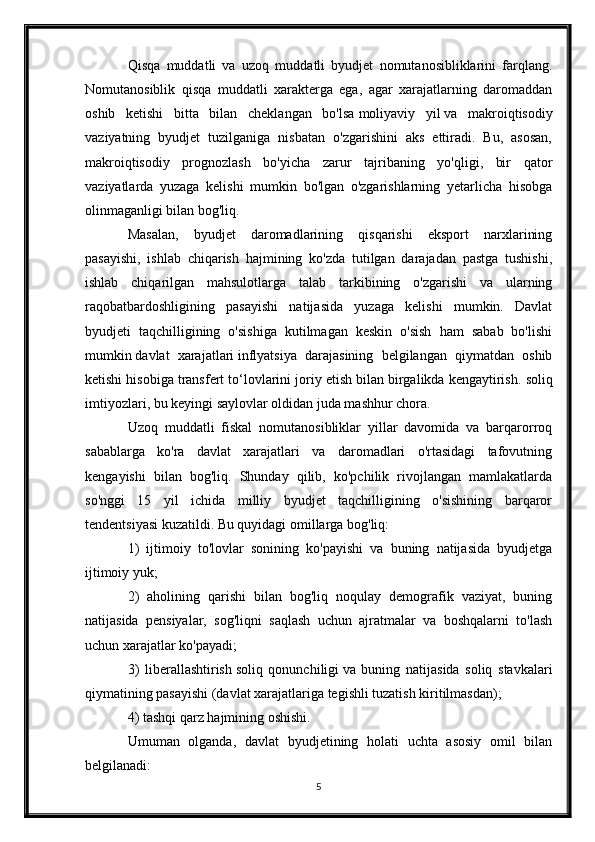 Qisqa   muddatli   va   uzoq   muddatli   byudjet   nomutanosibliklarini   farqlang.
Nomutanosiblik   qisqa   muddatli   xarakterga   ega,   agar   xarajatlarning   daromaddan
oshib   ketishi   bitta   bilan   cheklangan   bo'lsa   moliyaviy   yil   va   makroiqtisodiy
vaziyatning   byudjet   tuzilganiga   nisbatan   o'zgarishini   aks   ettiradi.   Bu,   asosan,
makroiqtisodiy   prognozlash   bo'yicha   zarur   tajribaning   yo'qligi,   bir   qator
vaziyatlarda   yuzaga   kelishi   mumkin   bo'lgan   o'zgarishlarning   yetarlicha   hisobga
olinmaganligi bilan bog'liq.
Masalan,   byudjet   daromadlarining   qisqarishi   eksport   narxlarining
pasayishi,   ishlab   chiqarish   hajmining   ko'zda   tutilgan   darajadan   pastga   tushishi,
ishlab   chiqarilgan   mahsulotlarga   talab   tarkibining   o'zgarishi   va   ularning
raqobatbardoshligining   pasayishi   natijasida   yuzaga   kelishi   mumkin.   Davlat
byudjeti   taqchilligining   o'sishiga   kutilmagan   keskin   o'sish   ham   sabab   bo'lishi
mumkin   davlat   xarajatlari   inflyatsiya   darajasining   belgilangan   qiymatdan   oshib
ketishi hisobiga transfert to‘lovlarini joriy etish bilan birgalikda kengaytirish.   soliq
imtiyozlari , bu keyingi saylovlar oldidan juda mashhur chora.
Uzoq   muddatli   fiskal   nomutanosibliklar   yillar   davomida   va   barqarorroq
sabablarga   ko'ra   davlat   xarajatlari   va   daromadlari   o'rtasidagi   tafovutning
kengayishi   bilan   bog'liq.   Shunday   qilib,   ko'pchilik   rivojlangan   mamlakatlarda
so'nggi   15   yil   ichida   milliy   byudjet   taqchilligining   o'sishining   barqaror
tendentsiyasi kuzatildi. Bu quyidagi omillarga bog'liq:
1)   ijtimoiy   to'lovlar   sonining   ko'payishi   va   buning   natijasida   byudjetga
ijtimoiy yuk;
2)   aholining   qarishi   bilan   bog'liq   noqulay   demografik   vaziyat,   buning
natijasida   pensiyalar,   sog'liqni   saqlash   uchun   ajratmalar   va   boshqalarni   to'lash
uchun xarajatlar ko'payadi;
3)   liberallashtirish   soliq   qonunchiligi   va   buning   natijasida   soliq   stavkalari
qiymatining pasayishi (davlat xarajatlariga tegishli tuzatish kiritilmasdan);
4) tashqi qarz hajmining oshishi.
Umuman   olganda,   davlat   byudjetining   holati   uchta   asosiy   omil   bilan
belgilanadi:
5
