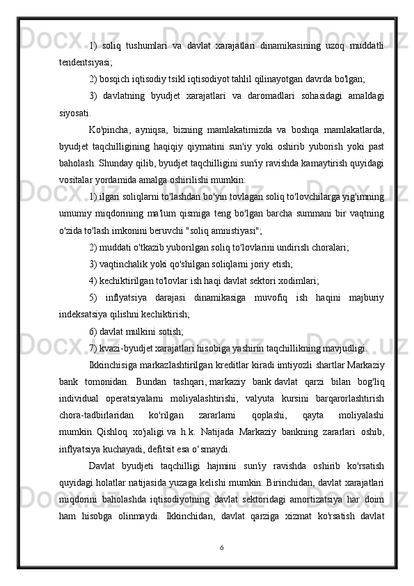 1)   soliq   tushumlari   va   davlat   xarajatlari   dinamikasining   uzoq   muddatli
tendentsiyasi;
2) bosqich   iqtisodiy tsikl   iqtisodiyot tahlil qilinayotgan davrda bo'lgan;
3)   davlatning   byudjet   xarajatlari   va   daromadlari   sohasidagi   amaldagi
siyosati.
Ko'pincha,   ayniqsa,   bizning   mamlakatimizda   va   boshqa   mamlakatlarda,
byudjet   taqchilligining   haqiqiy   qiymatini   sun'iy   yoki   oshirib   yuborish   yoki   past
baholash. Shunday qilib, byudjet taqchilligini sun'iy ravishda kamaytirish quyidagi
vositalar yordamida amalga oshirilishi mumkin:
1) ilgari soliqlarni to'lashdan bo'yin tovlagan soliq to'lovchilarga yig'imning
umumiy   miqdorining   ma'lum   qismiga   teng   bo'lgan   barcha   summani   bir   vaqtning
o'zida to'lash imkonini beruvchi "soliq amnistiyasi";
2) muddati o'tkazib yuborilgan soliq to'lovlarini undirish choralari;
3) vaqtinchalik yoki qo'shilgan soliqlarni joriy etish;
4) kechiktirilgan to'lovlar   ish haqi   davlat sektori xodimlari;
5)   inflyatsiya   darajasi   dinamikasiga   muvofiq   ish   haqini   majburiy
indeksatsiya qilishni kechiktirish;
6) davlat mulkini sotish;
7) kvazi-byudjet xarajatlari hisobiga yashirin taqchillikning mavjudligi.
Ikkinchisiga markazlashtirilgan kreditlar kiradi   imtiyozli shartlar   Markaziy
bank   tomonidan.   Bundan   tashqari,   markaziy   bank   davlat   qarzi   bilan   bog'liq
individual   operatsiyalarni   moliyalashtirishi,   valyuta   kursini   barqarorlashtirish
chora-tadbirlaridan   ko'rilgan   zararlarni   qoplashi,   qayta   moliyalashi
mumkin.   Qishloq   xo'jaligi   va   h.k.   Natijada   Markaziy   bankning   zararlari   oshib,
inflyatsiya kuchayadi, defitsit esa o‘smaydi.
Davlat   byudjeti   taqchilligi   hajmini   sun'iy   ravishda   oshirib   ko'rsatish
quyidagi holatlar natijasida yuzaga kelishi mumkin. Birinchidan, davlat xarajatlari
miqdorini   baholashda   iqtisodiyotning   davlat   sektoridagi   amortizatsiya   har   doim
ham   hisobga   olinmaydi.   Ikkinchidan,   davlat   qarziga   xizmat   ko'rsatish   davlat
6
