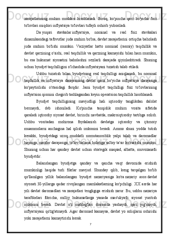 xarajatlarining   muhim   moddasi   hisoblanadi.   Biroq,   ko'pincha   qarz   bo'yicha   foiz
to'lovlari miqdori inflyatsiya to'lovlari tufayli oshirib yuboriladi.
Da   yuqori   stavkalar   inflyatsiya,   nominal   va   real   foiz   stavkalari
dinamikasidagi tafovutlar juda muhim bo'lsa, davlat xarajatlarini ortiqcha baholash
juda   muhim   bo'lishi   mumkin.   Vaziyatlar   hatto   nominal   (rasmiy)   taqchillik   va
davlat qarzining o'sishi, real taqchillik va qarzning kamayishi bilan ham mumkin,
bu   esa   hukumat   siyosatini   baholashni   sezilarli   darajada   qiyinlashtiradi.   Shuning
uchun byudjet taqchilligini o'lchashda inflyatsiyani tuzatish talab etiladi.
Ushbu   tuzatish   bilan   byudjetning   real   taqchilligi   aniqlanadi,   bu   nominal
taqchillik   va   inflyatsiya   darajasining   davlat   qarzi   bo'yicha   inflyatsiya   darajasiga
ko'paytirilishi   o'rtasidagi   farqdir.   Jami   byudjet   taqchilligi   foiz   to'lovlarining
inflyatsion qismini chegirib tashlagandan keyin operatsion taqchillik hisoblanadi.
Byudjet   taqchilligining   mavjudligi   hali   iqtisodiy   tanglikdan   dalolat
bermaydi,   deb   ishoniladi.   Ko'pincha   tanqislik   muhim   vosita   sifatida
qaraladi   iqtisodiy siyosat   davlat, birinchi navbatda, makroiqtisodiy tartibga solish.
Ushbu   vositadan   mohirona   foydalanish   davlatga   iqtisodiy   va   ijtimoiy
muammolarni   anchagina   hal   qilish   imkonini   beradi.   Ammo   shuni   yodda   tutish
kerakki,   byudjetdagi   uzoq   muddatli   nomutanosiblik   yalpi   talab   va   daromadlar
hajmiga, narxlar darajasiga, to'lov balansi holatiga salbiy ta'sir ko'rsatishi mumkin.
Shuning   uchun   har   qanday   davlat   uchun   strategik   maqsad,   albatta,   muvozanatli
byudjetdir.
Balanslangan   byudjetga   qanday   va   qancha   vaqt   davomida   erishish
mumkinligi   haqida   turli   fikrlar   mavjud.   Shunday   qilib,   keng   tarqalgan   bo'lib
qo'llanilgan   yillik   balanslangan   byudjet   nazariyasiga   ko'ra   nazariy   asos   davlat
siyosati   30-yillarga   qadar   rivojlangan   mamlakatlarning   ko'pchiligi.   XX   asrda   har
yili davlat daromadlari va xarajatlari tengligiga erishish zarur. Bu, ushbu nazariya
tarafdorlari   fikricha,   milliy   hukumatlarga   yanada   mas'uliyatli   siyosat   yuritish
imkonini   beradi.   Davlat   o'z   mablag'lari   doirasida   yashaydi,   qarz   yig'maydi,
inflyatsiyani  qo'zg'atmaydi. Agar daromad kamaysa, davlat yo soliqlarni oshirishi
yoki xarajatlarni kamaytirishi kerak.
7
