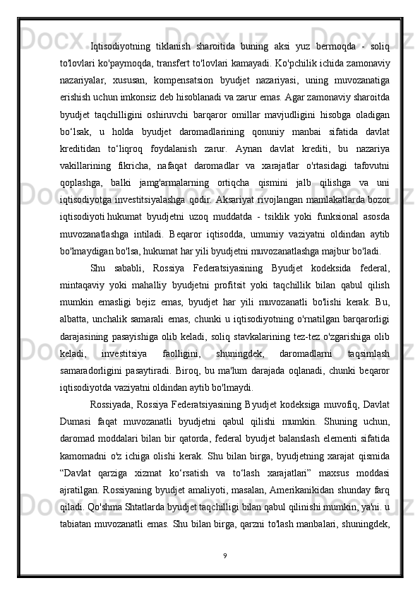 Iqtisodiyotning   tiklanish   sharoitida   buning   aksi   yuz   bermoqda   -   soliq
to'lovlari ko'paymoqda, transfert to'lovlari kamayadi. Ko'pchilik ichida   zamonaviy
nazariyalar ,   xususan,   kompensatsion   byudjet   nazariyasi,   uning   muvozanatiga
erishish uchun imkonsiz deb hisoblanadi va zarur emas. Agar zamonaviy sharoitda
byudjet   taqchilligini   oshiruvchi   barqaror   omillar   mavjudligini   hisobga   oladigan
bo‘lsak,   u   holda   byudjet   daromadlarining   qonuniy   manbai   sifatida   davlat
kreditidan   to‘liqroq   foydalanish   zarur.   Aynan   davlat   krediti,   bu   nazariya
vakillarining   fikricha,   nafaqat   daromadlar   va   xarajatlar   o'rtasidagi   tafovutni
qoplashga,   balki   jamg'armalarning   ortiqcha   qismini   jalb   qilishga   va   uni
iqtisodiyotga   investitsiyalashga   qodir.   Aksariyat   rivojlangan   mamlakatlarda   bozor
iqtisodiyoti   hukumat   byudjetni   uzoq   muddatda   -   tsiklik   yoki   funksional   asosda
muvozanatlashga   intiladi.   Beqaror   iqtisodda,   umumiy   vaziyatni   oldindan   aytib
bo'lmaydigan bo'lsa, hukumat har yili byudjetni muvozanatlashga majbur bo'ladi.
Shu   sababli,   Rossiya   Federatsiyasining   Byudjet   kodeksida   federal,
mintaqaviy   yoki   mahalliy   byudjetni   profitsit   yoki   taqchillik   bilan   qabul   qilish
mumkin   emasligi   bejiz   emas,   byudjet   har   yili   muvozanatli   bo'lishi   kerak.   Bu,
albatta,   unchalik   samarali   emas,   chunki   u   iqtisodiyotning   o'rnatilgan   barqarorligi
darajasining   pasayishiga   olib   keladi,   soliq   stavkalarining   tez-tez   o'zgarishiga   olib
keladi,   investitsiya   faolligini,   shuningdek,   daromadlarni   taqsimlash
samaradorligini   pasaytiradi.   Biroq,   bu   ma'lum   darajada   oqlanadi,   chunki   beqaror
iqtisodiyotda vaziyatni oldindan aytib bo'lmaydi.
Rossiyada,   Rossiya   Federatsiyasining   Byudjet   kodeksiga   muvofiq,   Davlat
Dumasi   faqat   muvozanatli   byudjetni   qabul   qilishi   mumkin.   Shuning   uchun,
daromad  moddalari  bilan bir  qatorda,  federal  byudjet  balanslash  elementi  sifatida
kamomadni   o'z   ichiga   olishi   kerak.   Shu   bilan   birga,   byudjetning   xarajat   qismida
“Davlat   qarziga   xizmat   ko‘rsatish   va   to‘lash   xarajatlari”   maxsus   moddasi
ajratilgan. Rossiyaning  byudjet amaliyoti, masalan, Amerikanikidan shunday farq
qiladi. Qo'shma Shtatlarda byudjet taqchilligi bilan qabul qilinishi mumkin, ya'ni. u
tabiatan muvozanatli emas. Shu bilan birga, qarzni to'lash manbalari, shuningdek,
9