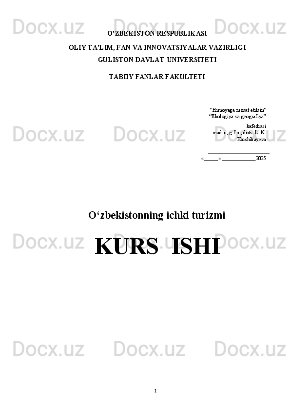 O’ZBEKISTON   RESPUBLIKASI
OLIY   TA’LIM,   FAN   VA   INNOVATSIYALAR   VAZIRLIGI
GULISTON DAVLAT   UNIVERSITETI
TABIIY   FANLAR   FAKULTETI
“Himoyaga   ruxsat   etilsin”
“Ekologiya   va   geografiya”
kafedrasi
mudiri, g.f.n.,   dots.   L.   K.
Karshibayeva
«            »                           2025
O‘zbekistonning ichki turizmi
KURS ISHI
1