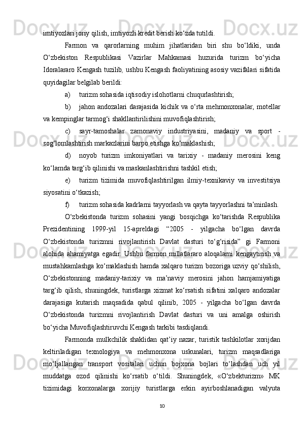 imtiyozlari joriy qilish, imtiyozli kredit berish ko‘zda tutildi. 
Farmon   va   qarorlarning   muhim   jihatlaridan   biri   shu   bo‘ldiki,   unda
O‘zbekiston   Respublikasi   Vazirlar   Mahkamasi   huzurida   turizm   bo‘yicha
Idoralararo Kengash tuzilib ,  ushbu Kengash faoliyatining asosiy vazifalari sifatida
quyidagilar belgilab berildi: 
a) turizm sohasida iqtisodiy islohotlarni chuqurlashtirish; 
b) jahon  andozalari   darajasida   kichik   va  o‘rta  mehmonxonalar,  motellar
va kempinglar tarmog‘i shakllantirilishini muvofiqlashtirish; 
c) sayr-tamoshalar   zamonaviy   industriyasini,   madaniy   va   sport   -
sog‘lomlashtirish markazlarini barpo etishga ko‘maklashish; 
d) noyob   turizm   imkoniyatlari   va   tarixiy   -   madaniy   merosini   keng
ko‘lamda targ‘ib qilinishi va maskanlashtirishni tashkil etish; 
e) turizm   tizimida   muvofiqlashtirilgan   ilmiy-texnikaviy   va   investitsiya
siyosatini o‘tkazish; 
f) turizm sohasida kadrlarni tayyorlash va qayta tayyorlashni ta’minlash.
O‘zbekistonda   turizm   sohasini   yangi   bosqichga   ko‘tarishda   Respublika
Prezidentining   1999-yil   15-apreldagi   “2005   -   yilgacha   bo‘lgan   davrda
O‘zbekistonda   turizmni   rivojlantirish   Davlat   dasturi   to‘g‘risida”   gi   Farmoni
alohida   ahamiyatga   egadir.   Ushbu   farmon   millatlararo   aloqalarni   kengaytirish   va
mustahkamlashga ko‘maklashish hamda xalqaro turizm bozoriga uzviy qo‘shilish,
O‘zbekistonning   madaniy-tarixiy   va   ma’naviy   merosini   jahon   hamjamiyatiga
targ‘ib   qilish,   shuningdek,   turistlarga   xizmat   ko‘rsatish   sifatini   xalqaro   andozalar
darajasiga   kutarish   maqsadida   qabul   qilinib,   2005   -   yilgacha   bo‘lgan   davrda
O‘zbekistonda   turizmni   rivojlantirish   Davlat   dasturi   va   uni   amalga   oshirish
bo‘yicha Muvofiqlashtiruvchi Kengash tarkibi tasdiqlandi. 
Farmonda   mulkchilik   shaklidan   qat’iy   nazar,   turistik   tashkilotlar   xorijdan
keltiriladigan   texnologiya   va   mehmonxona   uskunalari,   turizm   maqsadlariga
mo‘ljallangan   transport   vositalari   uchun   bojxona   bojlari   to‘lashdan   uch   yil
muddatga   ozod   qilinishi   ko‘rsatib   o‘tildi.   Shuningdek,   «O‘zbekturizm»   MK
tizimidagi   korxonalarga   xorijiy   turistlarga   erkin   ayirboshlanadigan   valyuta
10 