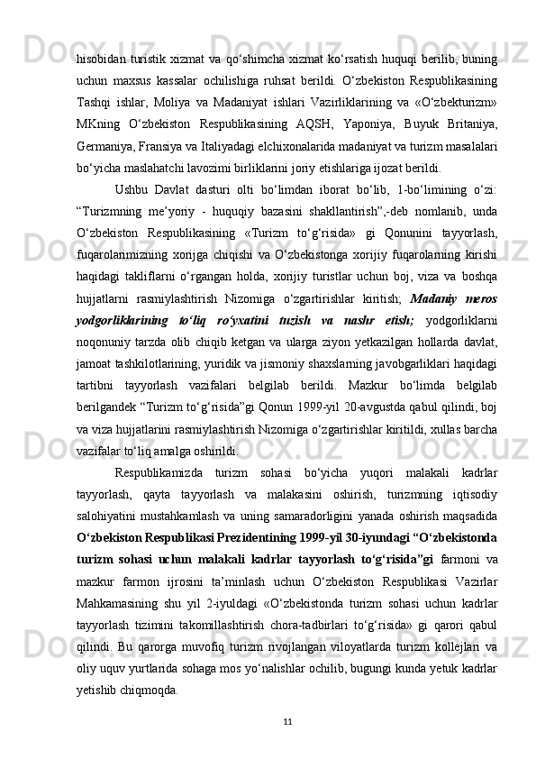 hisobidan   turistik   xizmat   va  qo‘shimcha   xizmat   ko‘rsatish   huquqi   berilib,   buning
uchun   maxsus   kassalar   ochilishiga   ruhsat   berildi.   O‘zbekiston   Respublikasining
Tashqi   ishlar,   Moliya   va   Madaniyat   ishlari   Vazirliklarining   va   «O‘zbekturizm»
MKning   O‘zbekiston   Respublikasining   AQSH,   Yaponiya,   Buyuk   Britaniya,
Germaniya, Fransiya va Italiyadagi elchixonalarida madaniyat va turizm masalalari
bo‘yicha maslahatchi lavozimi birliklarini joriy etishlariga ijozat berildi.
Ushbu   Davlat   dasturi   olti   bo‘limdan   iborat   bo‘lib,   1-bo‘limining   o‘zi:
“Turizmning   me’yoriy   -   huquqiy   bazasini   shakllantirish”,-deb   nomlanib,   unda
O‘zbekiston   Respublikasining   «Turizm   to‘g‘risida»   gi   Qonunini   tayyorlash,
fuqarolarimizning   xorijga   chiqishi   va   O‘zbekistonga   xorijiy   fuqarolarning   kirishi
haqidagi   takliflarni   o‘rgangan   holda,   xorijiy   turistlar   uchun   boj,   viza   va   boshqa
hujjatlarni   rasmiylashtirish   Nizomiga   o‘zgartirishlar   kiritish;   Madaniy   meros
yodgorliklarining   to‘liq   ro‘yxatini   tuzish   va   nashr   etish;   yodgorliklarni
noqonuniy   tarzda   olib   chiqib   ketgan   va   ularga   ziyon   yetkazilgan   hollarda   davlat,
jamoat tashkilotlarining, yuridik va jismoniy shaxslarning javobgarliklari haqidagi
tartibni   tayyorlash   vazifalari   belgilab   berildi.   Mazkur   bo‘limda   belgilab
berilgandek “Turizm to‘g‘risida”gi Qonun 1999-yil 20-avgustda qabul qilindi, boj
va viza hujjatlarini rasmiylashtirish Nizomiga o‘zgartirishlar kiritildi, xullas barcha
vazifalar to‘liq amalga oshirildi.
Respublikamizda   turizm   sohasi   bo‘yicha   yuqori   malakali   kadrlar
tayyorlash,   qayta   tayyorlash   va   malakasini   oshirish,   turizmning   iqtisodiy
salohiyatini   mustahkamlash   va   uning   samaradorligini   yanada   oshirish   maqsadida
O‘zbekiston Respublikasi Prezidentining 1999-yil 30-iyundagi “O‘zbekistonda
turizm   sohasi   uchun   malakali   kadrlar   tayyorlash   to‘g‘risida”gi   farmoni   va
mazkur   farmon   ijrosini   ta’minlash   uchun   O‘zbekiston   Respublikasi   Vazirlar
Mahkamasining   shu   yil   2-iyuldagi   «O‘zbekistonda   turizm   sohasi   uchun   kadrlar
tayyorlash   tizimini   takomillashtirish   chora-tadbirlari   to‘g‘risida»   gi   qarori   qabul
qilindi.   Bu   qarorga   muvofiq   turizm   rivojlangan   viloyatlarda   turizm   kollejlari   va
oliy uquv yurtlarida sohaga mos yo‘nalishlar ochilib, bugungi kunda yetuk kadrlar
yetishib chiqmoqda.
11 