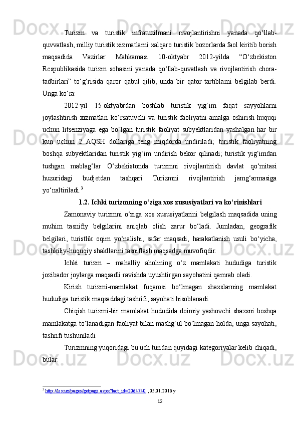 Turizm   va   turistik   infratuzilmani   rivojlantirishni   yanada   qo‘llab-
quvvatlash, milliy turistik xizmatlarni xalqaro turistik bozorlarda faol kiritib borish
maqsadida   Vazirlar   Mahkamasi   10-oktyabr   2012-yilda   “O‘zbekiston
Respublikasida   turizm   sohasini   yanada   qo‘llab-quvatlash   va   rivojlantirish   chora-
tadbirlari”   to‘g‘risida   qaror   qabul   qilib,   unda   bir   qator   tartiblarni   belgilab   berdi.
Unga ko‘ra:
2012-yil   15-oktyabrdan   boshlab   turistik   yig‘im   faqat   sayyohlarni
joylashtirish   xizmatlari   ko‘rsatuvchi   va   turistik   faoliyatni   amalga   oshirish   huquqi
uchun   litsenziyaga   ega   bo‘lgan   turistik   faoliyat   subyektlaridan   yashalgan   har   bir
kun   uchun   2   AQSH   dollariga   teng   miqdorda   undiriladi;   turistik   faoliyatning
boshqa   subyektlaridan   turistik   yig‘im   undirish   bekor   qilinadi;   turistik   yig‘imdan
tushgan   mablag‘lar   O‘zbekistonda   turizmni   rivojlantirish   davlat   qo‘mitasi
huzuridagi   budjetdan   tashqari   Turizmni   rivojlantirish   jamg‘armasiga
yo‘naltiriladi. 3
1.2. Ichki turizmning o‘ziga xos xususiyatlari va ko‘rinishlari
Zamonaviy  turizmni   o‘ziga  xos  xususiyatlarini  belgilash   maqsadida  uning
muhim   tasnifiy   belgilarini   aniqlab   olish   zarur   bo‘ladi.   Jumladan,   geografik
belgilari,   turistlik   oqim   yo‘nalishi,   safar   maqsadi,   harakatlanish   usuli   bo‘yicha,
tashkiliy-huquqiy shakllarini tasniflash maqsadga muvofiqdir.
Ichki   turizm   –   mahalliy   aholining   o‘z   mamlakati   hududiga   turistik
jozibador joylarga maqsadli ravishda uyushtirgan sayohatini qamrab oladi. 
Kirish   turizmi-mamlakat   fuqarosi   bo‘lmagan   shaxslarning   mamlakat
hududiga turistik maqsaddagi tashrifi, sayohati hisoblanadi.
Chiqish   turizmi-bir   mamlakat   hududida  doimiy   yashovchi   shaxsni   boshqa
mamlakatga to‘lanadigan faoliyat bilan mashg‘ul bo‘lmagan holda, unga sayohati,
tashrifi tushuniladi.
Turizmning yuqoridagi bu uch turidan quyidagi kategoriyalar kelib chiqadi,
bular:
3
  http://lex.uz/pages/getpage.aspx?lact_id=2064740  , 05.01.2016 y
12 