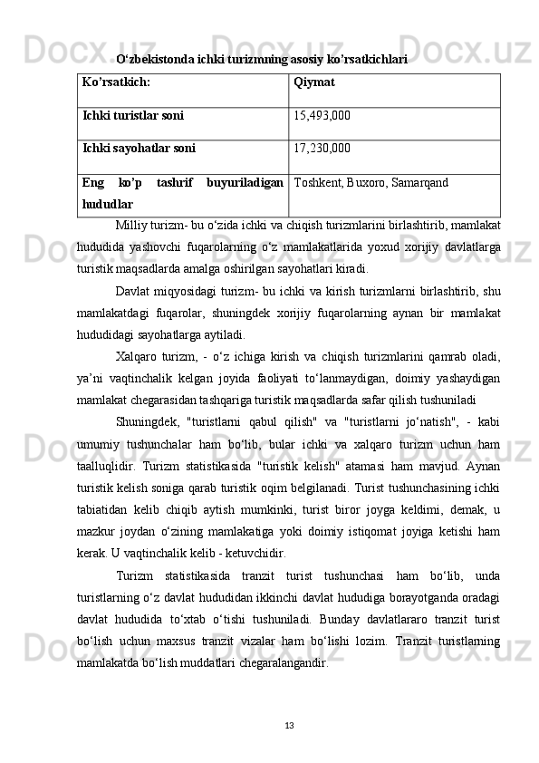 O‘zbekistonda ichki turizmning asosiy ko’rsatkichlari
Ko’rsatkich: Qiymat
Ichki turistlar soni 15,493,000
Ichki sayohatlar soni 17,230,000
Eng   ko’p   tashrif   buyuriladigan
hududlar Toshkent, Buxoro, Samarqand
             Milliy   turizm -  bu   o ‘ zida   ichki   va   chiqish   turizmlarini   birlashtirib ,  mamlakat
hududida   yashovchi   fuqarolarning   o ‘ z   mamlakatlarida   yoxud   xorijiy   davlatlarga
turistik   maqsadlarda   amalga   oshirilgan   sayohatlari   kiradi .
Davlat   miqyosidagi   turizm -   bu   ichki   va   kirish   turizmlarni   birlashtirib ,   shu
mamlakatdagi   fuqarolar ,   shuningdek   xorijiy   fuqarolarning   aynan   bir   mamlakat
hududidagi   sayohatlarga   aytiladi .
Xalqaro   turizm ,   -   o ‘ z   ichiga   kirish   va   chiqish   turizmlarini   qamrab   oladi ,
ya ’ ni   vaqtinchalik   kelgan   joyida   faoliyati   to‘lanmaydigan,   doimiy   yashaydigan
mamlakat chegarasidan tashqariga turistik maqsadlarda safar qilish tushuniladi
Shuningdek,   "turistlarni   qabul   qilish"   va   "turistlarni   jo‘natish",   -   kabi
umumiy   tushunchalar   ham   bo‘lib,   bular   ichki   va   xalqaro   turizm   uchun   ham
taalluqlidir.   Turizm   statistikasida   "turistik   kelish"   atamasi   ham   mavjud.   Aynan
turistik kelish soniga qarab turistik oqim belgilanadi. Turist tushunchasining ichki
tabiatidan   kelib   chiqib   aytish   mumkinki,   turist   biror   joyga   keldimi,   demak,   u
mazkur   joydan   o‘zining   mamlakatiga   yoki   doimiy   istiqomat   joyiga   ketishi   ham
kerak. U vaqtinchalik kelib - ketuvchidir. 
Turizm   statistikasida   tranzit   turist   tushunchasi   ham   bo‘lib,   unda
turistlarning o‘z davlat hududidan ikkinchi davlat hududiga borayotganda oradagi
davlat   hududida   to‘xtab   o‘tishi   tushuniladi.   Bunday   davlatlararo   tranzit   turist
bo‘lish   uchun   maxsus   tranzit   vizalar   ham   bo‘lishi   lozim.   Tranzit   turistlarning
mamlakatda bo‘lish muddatlari chegaralangandir. 
13