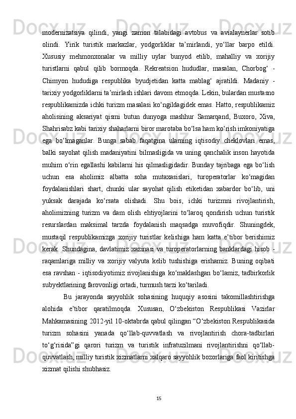 modernizatsiya   qilindi,   yangi   zamon   talabidagi   avtobus   va   avialaynerlar   sotib
olindi.   Yirik   turistik   markazlar,   yodgorliklar   ta’mirlandi,   yo‘llar   barpo   etildi.
Xususiy   mehmonxonalar   va   milliy   uylar   bunyod   etilib,   mahalliy   va   xorijiy
turistlarni   qabul   qilib   bormoqda.   Rekreatsion   hududlar,   masalan,   Chorbog‘   -
Chimyon   hududiga   respublika   byudjetidan   katta   mablag‘   ajratildi.   Madaniy   -
tarixiy yodgorliklarni ta’mirlash ishlari davom etmoqda. Lekin, bulardan mustasno
respublikamizda ichki turizm masalasi ko‘ngildagidek emas. Hatto, respublikamiz
aholisining   aksariyat   qismi   butun   dunyoga   mashhur   Samarqand,   Buxoro,   Xiva,
Shahrisabz kabi tarixiy shaharlarni biror marotaba bo‘lsa ham ko‘rish imkoniyatiga
ega   bo‘lmaganlar.   Bunga   sabab   faqatgina   ularning   iqtisodiy   cheklovlari   emas,
balki   sayohat   qilish   madaniyatini   bilmasligida  va  uning  qanchalik   inson  hayotida
muhim   o‘rin   egallashi   kabilarni   his   qilmasligidadir.  Bunday   tajribaga   ega   bo‘lish
uchun   esa   aholimiz   albatta   soha   mutaxasislari,   turoperatorlar   ko‘magidan
foydalanishlari   shart,   chunki   ular   sayohat   qilish   etiketidan   xabardor   bo‘lib,   uni
yuksak   darajada   ko‘rsata   olishadi.   Shu   bois,   ichki   turizmni   rivojlantirish,
aholimizning   turizm   va   dam   olish   ehtiyojlarini   to‘laroq   qondirish   uchun   turistik
resurslardan   maksimal   tarzda   foydalanish   maqsadga   muvofiqdir.   Shuningdek,
mustaqil   respublikamizga   xorijiy   turistlar   kelishiga   ham   katta   e’tibor   berishimiz
kerak.   Shundagina,   davlatimiz   xazinasi   va   turoperatorlarning   banklardagi   hisob   -
raqamlariga   milliy   va   xorijiy   valyuta   kelib   tushishiga   erishamiz.   Buning   oqibati
esa  ravshan  -  iqtisodiyotimiz  rivojlanishiga  ko‘maklashgan  bo‘lamiz, tadbirkorlik
subyektlarining farovonligi ortadi, turmush tarzi ko‘tariladi.
Bu   jarayonda   sayyohlik   sohasining   huquqiy   asosini   takomillashtirishga
alohida   e’tibor   qaratilmoqda.   Xususan,   O‘zbekiston   Respublikasi   Vazirlar
Mahkamasining 2012-yil 10-oktabrda qabul qilingan “O‘zbekiston Respublikasida
turizm   sohasini   yanada   qo‘llab-quvvatlash   va   rivojlantirish   chora-tadbirlari
to‘g‘risida”gi   qarori   turizm   va   turistik   infratuzilmani   rivojlantirishni   qo‘llab-
quvvatlash, milliy turistik xizmatlarni xalqaro sayyohlik bozorlariga faol kiritishga
xizmat qilishi shubhasiz.
15 